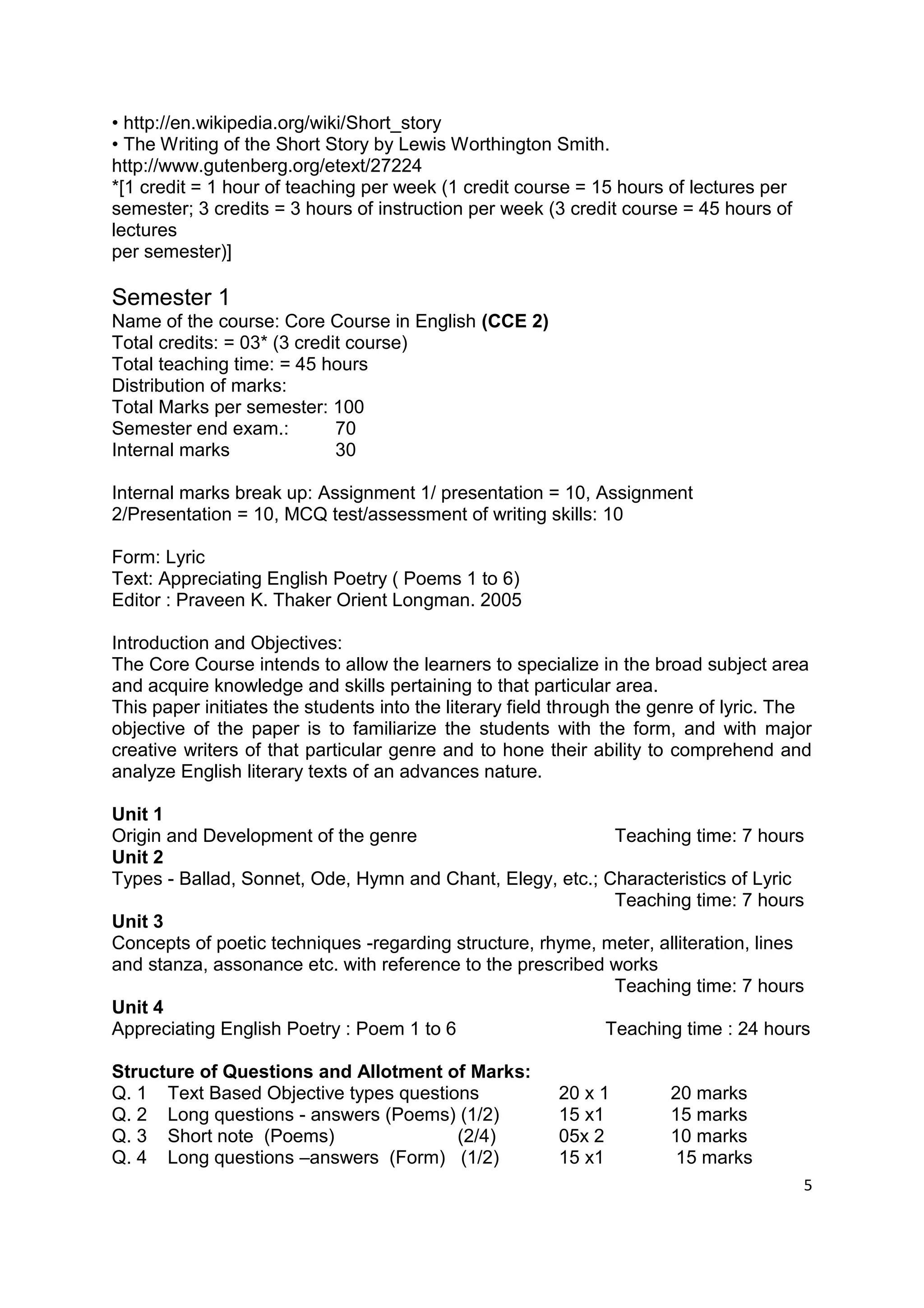 • http://en.wikipedia.org/wiki/Short_story
• The Writing of the Short Story by Lewis Worthington Smith.
http://www.gutenberg.org/etext/27224
*[1 credit = 1 hour of teaching per week (1 credit course = 15 hours of lectures per
semester; 3 credits = 3 hours of instruction per week (3 credit course = 45 hours of
lectures
per semester)]

Semester 1
Name of the course: Core Course in English (CCE 2)
Total credits: = 03* (3 credit course)
Total teaching time: = 45 hours
Distribution of marks:
Total Marks per semester: 100
Semester end exam.:          70
Internal marks               30

Internal marks break up: Assignment 1/ presentation = 10, Assignment
2/Presentation = 10, MCQ test/assessment of writing skills: 10

Form: Lyric
Text: Appreciating English Poetry ( Poems 1 to 6)
Editor : Praveen K. Thaker Orient Longman. 2005

Introduction and Objectives:
The Core Course intends to allow the learners to specialize in the broad subject area
and acquire knowledge and skills pertaining to that particular area.
This paper initiates the students into the literary field through the genre of lyric. The
objective of the paper is to familiarize the students with the form, and with major
creative writers of that particular genre and to hone their ability to comprehend and
analyze English literary texts of an advances nature.

Unit 1
Origin and Development of the genre                         Teaching time: 7 hours
Unit 2
Types - Ballad, Sonnet, Ode, Hymn and Chant, Elegy, etc.; Characteristics of Lyric
                                                            Teaching time: 7 hours
Unit 3
Concepts of poetic techniques -regarding structure, rhyme, meter, alliteration, lines
and stanza, assonance etc. with reference to the prescribed works
                                                            Teaching time: 7 hours
Unit 4
Appreciating English Poetry : Poem 1 to 6                  Teaching time : 24 hours

Structure of Questions and Allotment of Marks:
Q. 1 Text Based Objective types questions               20 x 1         20 marks
Q. 2 Long questions - answers (Poems) (1/2)             15 x1          15 marks
Q. 3 Short note (Poems)                (2/4)            05x 2          10 marks
Q. 4 Long questions –answers (Form) (1/2)               15 x1          15 marks
                                                                                       5
 