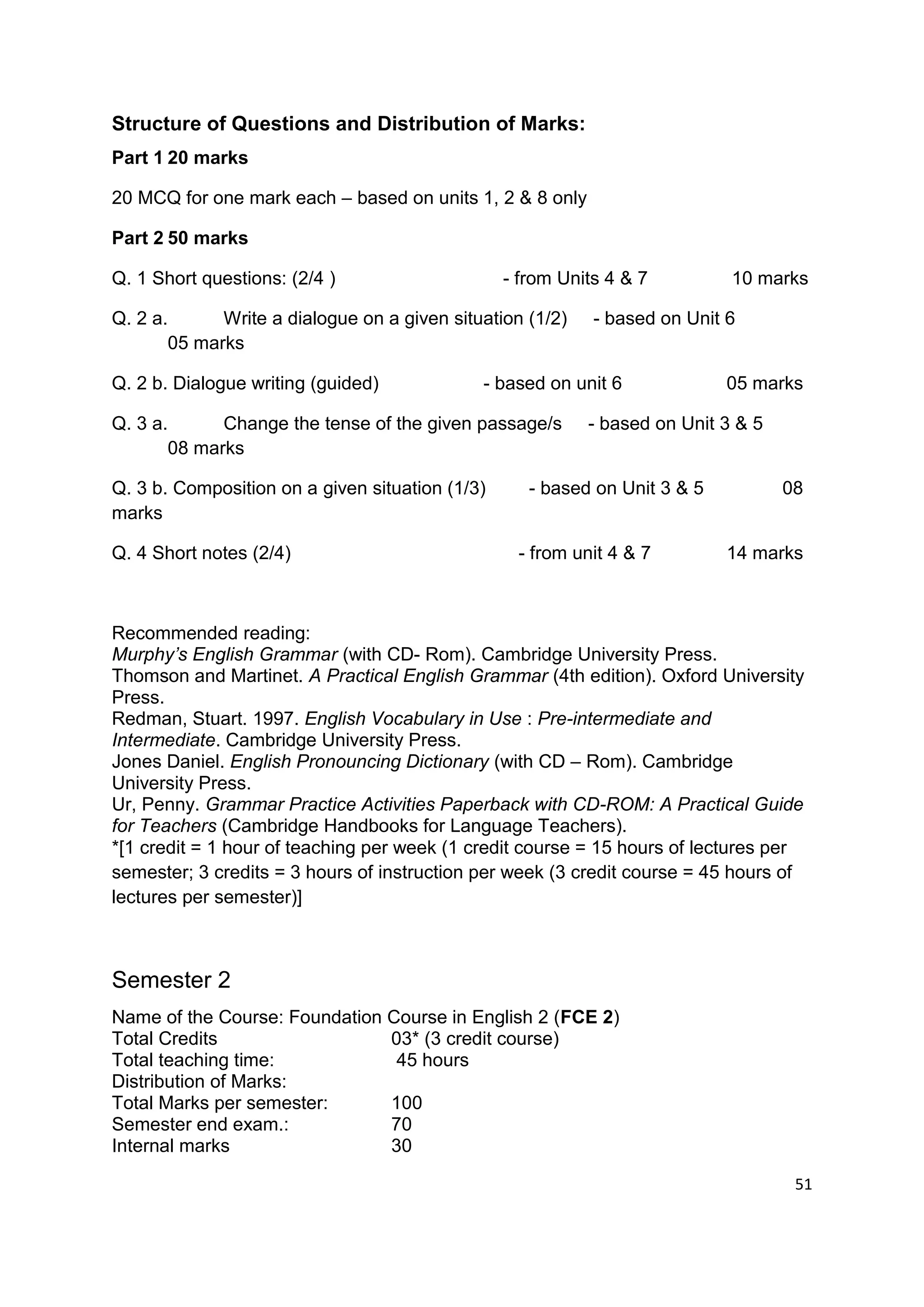 Structure of Questions and Distribution of Marks:
Part 1 20 marks

20 MCQ for one mark each – based on units 1, 2 & 8 only

Part 2 50 marks

Q. 1 Short questions: (2/4 )                     - from Units 4 & 7         10 marks

Q. 2 a.      Write a dialogue on a given situation (1/2)    - based on Unit 6
       05 marks

Q. 2 b. Dialogue writing (guided)            - based on unit 6              05 marks

Q. 3 a.      Change the tense of the given passage/s       - based on Unit 3 & 5
       08 marks

Q. 3 b. Composition on a given situation (1/3)      - based on Unit 3 & 5          08
marks

Q. 4 Short notes (2/4)                            - from unit 4 & 7         14 marks



Recommended reading:
Murphy’s English Grammar (with CD- Rom). Cambridge University Press.
Thomson and Martinet. A Practical English Grammar (4th edition). Oxford University
Press.
Redman, Stuart. 1997. English Vocabulary in Use : Pre-intermediate and
Intermediate. Cambridge University Press.
Jones Daniel. English Pronouncing Dictionary (with CD – Rom). Cambridge
University Press.
Ur, Penny. Grammar Practice Activities Paperback with CD-ROM: A Practical Guide
for Teachers (Cambridge Handbooks for Language Teachers).
*[1 credit = 1 hour of teaching per week (1 credit course = 15 hours of lectures per
semester; 3 credits = 3 hours of instruction per week (3 credit course = 45 hours of
lectures per semester)]



Semester 2
Name of the Course: Foundation Course in English 2 (FCE 2)
Total Credits                  03* (3 credit course)
Total teaching time:            45 hours
Distribution of Marks:
Total Marks per semester:      100
Semester end exam.:            70
Internal marks                 30

                                                                                    51
 