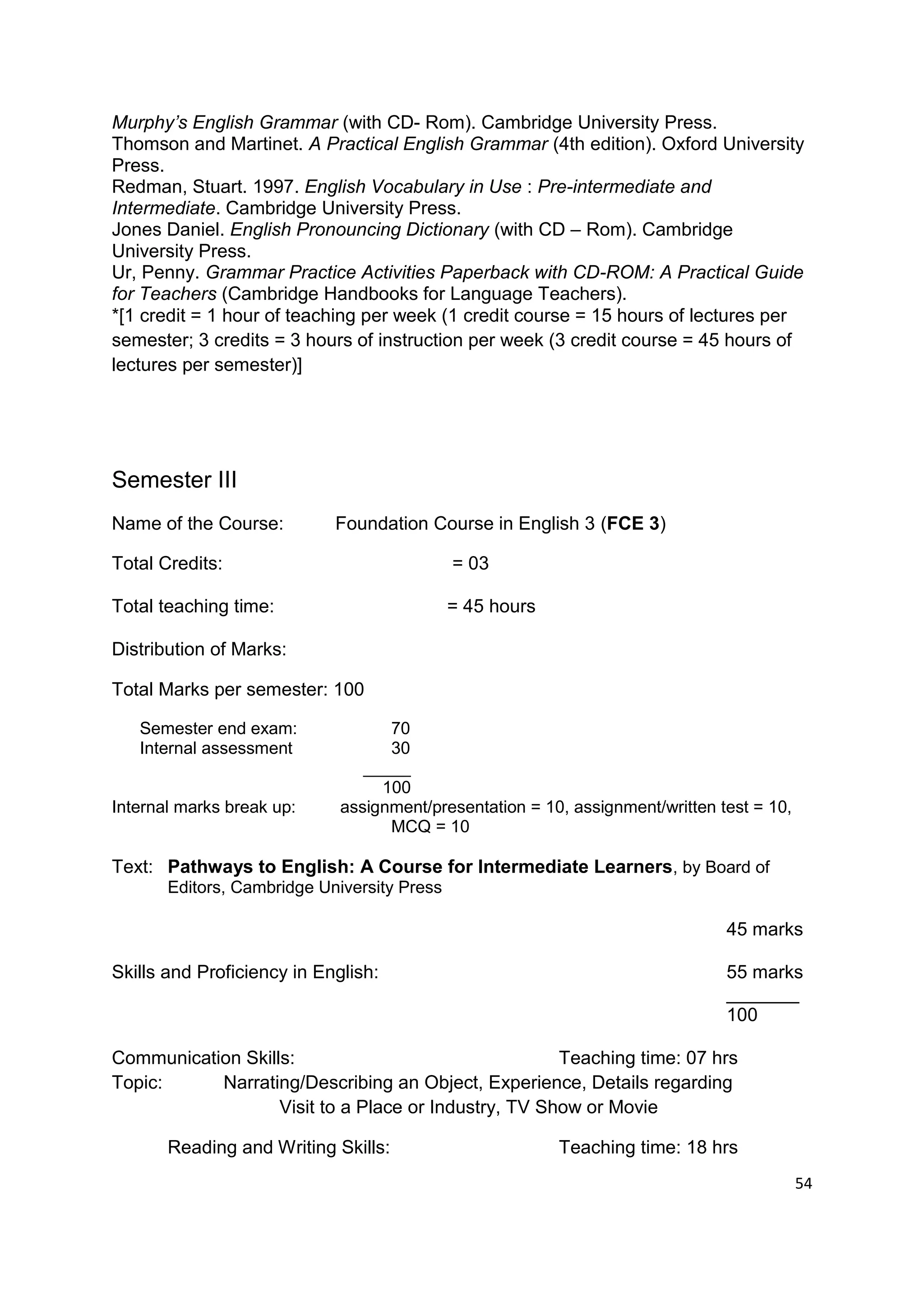 Murphy’s English Grammar (with CD- Rom). Cambridge University Press.
Thomson and Martinet. A Practical English Grammar (4th edition). Oxford University
Press.
Redman, Stuart. 1997. English Vocabulary in Use : Pre-intermediate and
Intermediate. Cambridge University Press.
Jones Daniel. English Pronouncing Dictionary (with CD – Rom). Cambridge
University Press.
Ur, Penny. Grammar Practice Activities Paperback with CD-ROM: A Practical Guide
for Teachers (Cambridge Handbooks for Language Teachers).
*[1 credit = 1 hour of teaching per week (1 credit course = 15 hours of lectures per
semester; 3 credits = 3 hours of instruction per week (3 credit course = 45 hours of
lectures per semester)]




Semester III
Name of the Course:         Foundation Course in English 3 (FCE 3)

Total Credits:                               = 03

Total teaching time:                         = 45 hours

Distribution of Marks:

Total Marks per semester: 100

   Semester end exam:              70
   Internal assessment             30
                                _____
                                  100
Internal marks break up:     assignment/presentation = 10, assignment/written test = 10,
                                   MCQ = 10

Text: Pathways to English: A Course for Intermediate Learners, by Board of
       Editors, Cambridge University Press

                                                                               45 marks

Skills and Proficiency in English:                                             55 marks
                                                                               _______
                                                                               100

Communication Skills:                                 Teaching time: 07 hrs
Topic:     Narrating/Describing an Object, Experience, Details regarding
                   Visit to a Place or Industry, TV Show or Movie

       Reading and Writing Skills:                        Teaching time: 18 hrs
                                                                                           54
 