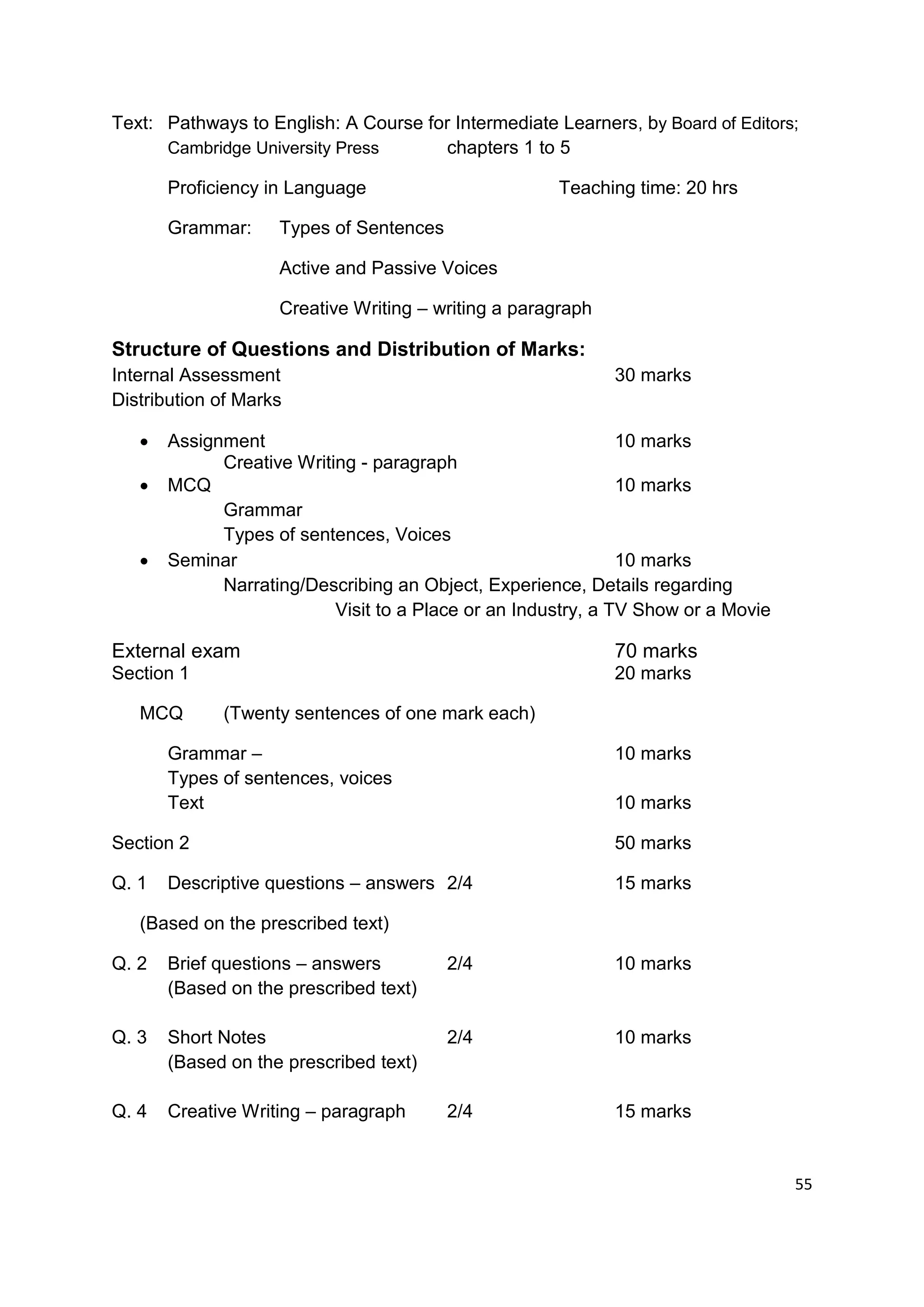 Text: Pathways to English: A Course for Intermediate Learners, by Board of Editors;
      Cambridge University Press      chapters 1 to 5

       Proficiency in Language                        Teaching time: 20 hrs

       Grammar:     Types of Sentences

                    Active and Passive Voices

                    Creative Writing – writing a paragraph

Structure of Questions and Distribution of Marks:
Internal Assessment                                          30 marks
Distribution of Marks

      Assignment                                              10 marks
             Creative Writing - paragraph
      MCQ                                                     10 marks
             Grammar
             Types of sentences, Voices
      Seminar                                                 10 marks
             Narrating/Describing an Object, Experience, Details regarding
                           Visit to a Place or an Industry, a TV Show or a Movie

External exam                                                70 marks
Section 1                                                    20 marks

   MCQ       (Twenty sentences of one mark each)

       Grammar –                                             10 marks
       Types of sentences, voices
       Text                                                  10 marks

Section 2                                                    50 marks

Q. 1   Descriptive questions – answers 2/4                   15 marks

   (Based on the prescribed text)

Q. 2   Brief questions – answers         2/4                 10 marks
       (Based on the prescribed text)

Q. 3   Short Notes                       2/4                 10 marks
       (Based on the prescribed text)

Q. 4   Creative Writing – paragraph      2/4                 15 marks


                                                                                   55
 