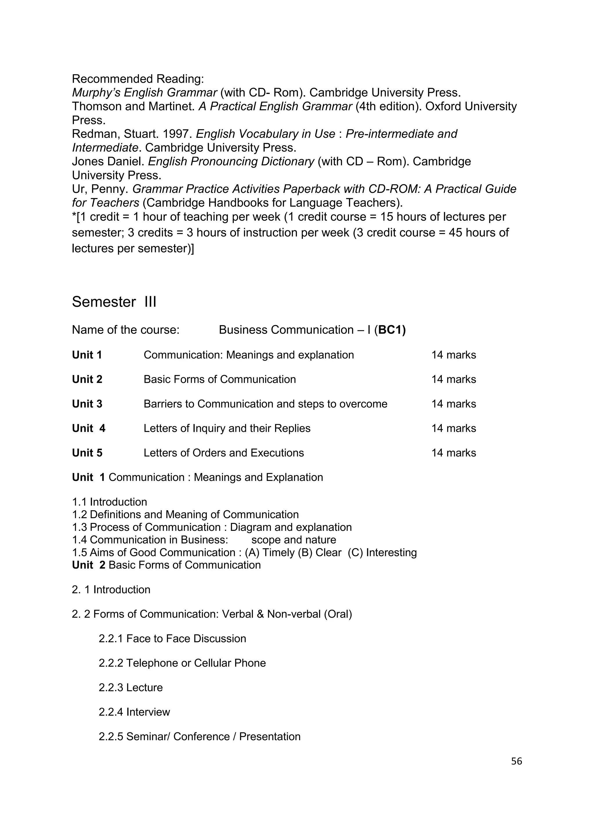 Recommended Reading:
Murphy’s English Grammar (with CD- Rom). Cambridge University Press.
Thomson and Martinet. A Practical English Grammar (4th edition). Oxford University
Press.
Redman, Stuart. 1997. English Vocabulary in Use : Pre-intermediate and
Intermediate. Cambridge University Press.
Jones Daniel. English Pronouncing Dictionary (with CD – Rom). Cambridge
University Press.
Ur, Penny. Grammar Practice Activities Paperback with CD-ROM: A Practical Guide
for Teachers (Cambridge Handbooks for Language Teachers).
*[1 credit = 1 hour of teaching per week (1 credit course = 15 hours of lectures per
semester; 3 credits = 3 hours of instruction per week (3 credit course = 45 hours of
lectures per semester)]



Semester III
Name of the course:            Business Communication – I (BC1)

Unit 1         Communication: Meanings and explanation                  14 marks

Unit 2         Basic Forms of Communication                             14 marks

Unit 3         Barriers to Communication and steps to overcome          14 marks

Unit 4         Letters of Inquiry and their Replies                     14 marks

Unit 5         Letters of Orders and Executions                         14 marks

Unit 1 Communication : Meanings and Explanation

1.1 Introduction
1.2 Definitions and Meaning of Communication
1.3 Process of Communication : Diagram and explanation
1.4 Communication in Business:     scope and nature
1.5 Aims of Good Communication : (A) Timely (B) Clear (C) Interesting
Unit 2 Basic Forms of Communication

2. 1 Introduction

2. 2 Forms of Communication: Verbal & Non-verbal (Oral)

     2.2.1 Face to Face Discussion

     2.2.2 Telephone or Cellular Phone

     2.2.3 Lecture

     2.2.4 Interview

     2.2.5 Seminar/ Conference / Presentation

                                                                                   56
 