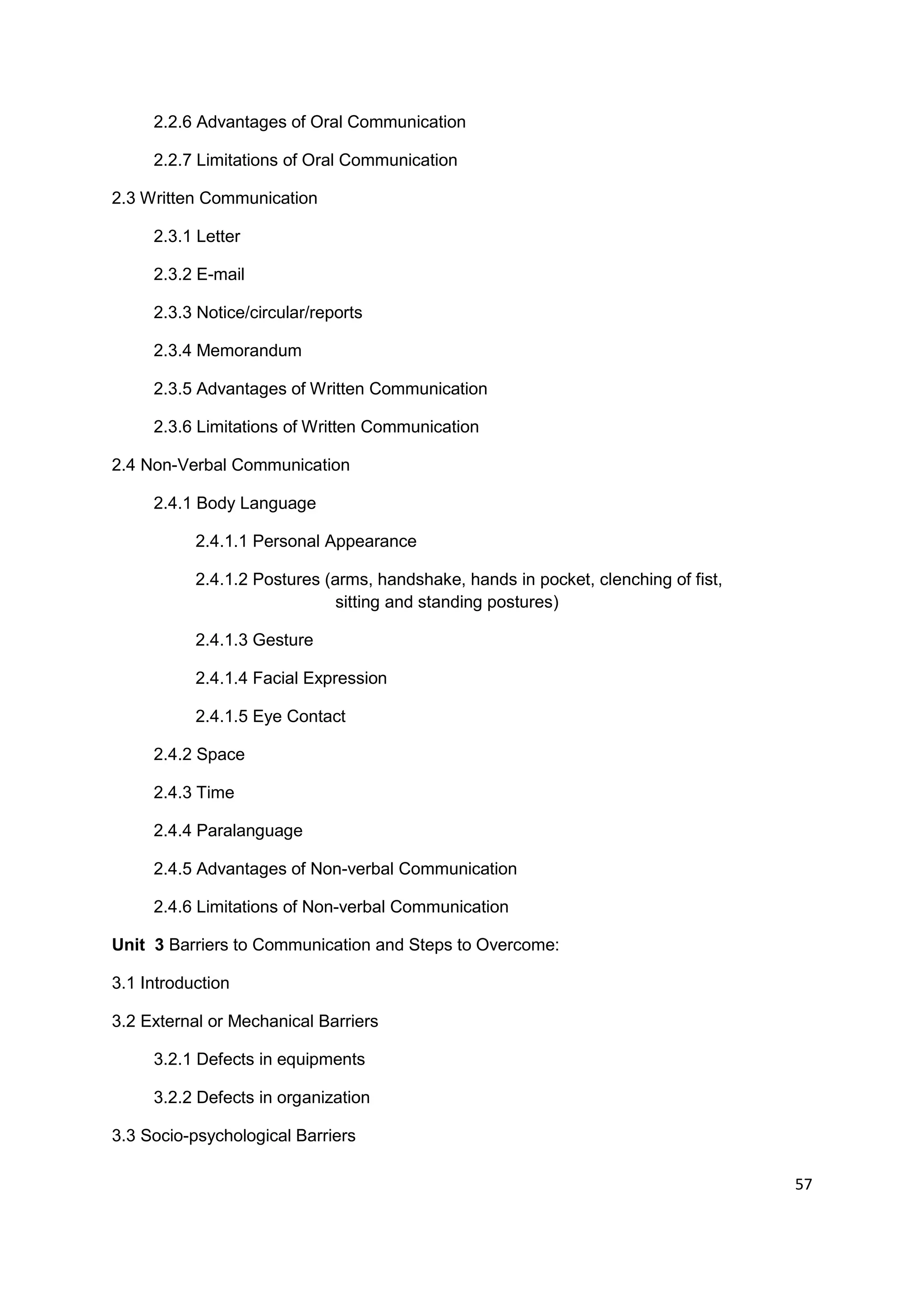 2.2.6 Advantages of Oral Communication

     2.2.7 Limitations of Oral Communication

2.3 Written Communication

     2.3.1 Letter

     2.3.2 E-mail

     2.3.3 Notice/circular/reports

     2.3.4 Memorandum

     2.3.5 Advantages of Written Communication

     2.3.6 Limitations of Written Communication

2.4 Non-Verbal Communication

     2.4.1 Body Language

           2.4.1.1 Personal Appearance

           2.4.1.2 Postures (arms, handshake, hands in pocket, clenching of fist,
                              sitting and standing postures)

           2.4.1.3 Gesture

           2.4.1.4 Facial Expression

           2.4.1.5 Eye Contact

     2.4.2 Space

     2.4.3 Time

     2.4.4 Paralanguage

     2.4.5 Advantages of Non-verbal Communication

     2.4.6 Limitations of Non-verbal Communication

Unit 3 Barriers to Communication and Steps to Overcome:

3.1 Introduction

3.2 External or Mechanical Barriers

     3.2.1 Defects in equipments

     3.2.2 Defects in organization

3.3 Socio-psychological Barriers

                                                                                    57
 
