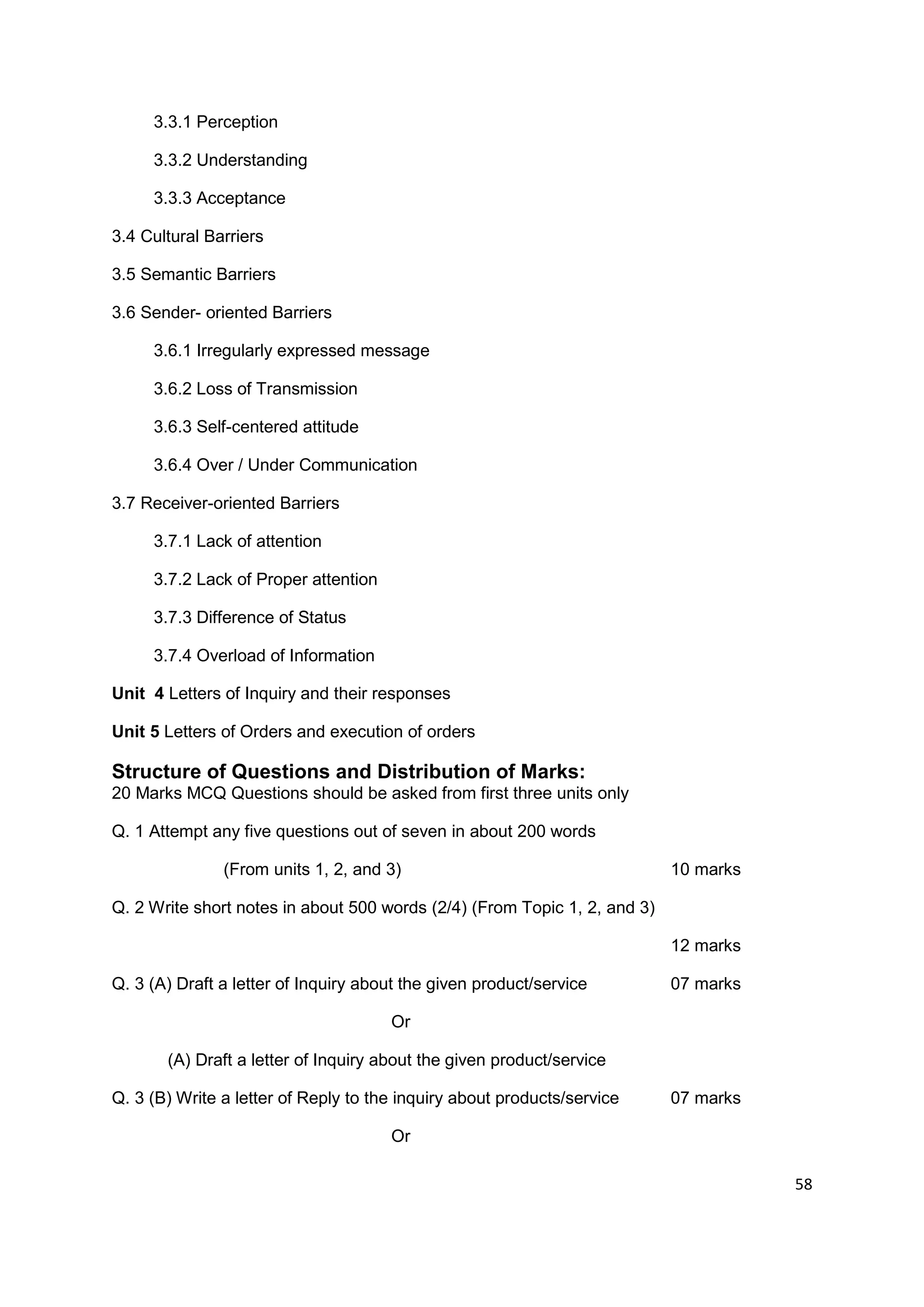 3.3.1 Perception

     3.3.2 Understanding

     3.3.3 Acceptance

3.4 Cultural Barriers

3.5 Semantic Barriers

3.6 Sender- oriented Barriers

     3.6.1 Irregularly expressed message

     3.6.2 Loss of Transmission

     3.6.3 Self-centered attitude

     3.6.4 Over / Under Communication

3.7 Receiver-oriented Barriers

     3.7.1 Lack of attention

     3.7.2 Lack of Proper attention

     3.7.3 Difference of Status

     3.7.4 Overload of Information

Unit 4 Letters of Inquiry and their responses

Unit 5 Letters of Orders and execution of orders

Structure of Questions and Distribution of Marks:
20 Marks MCQ Questions should be asked from first three units only

Q. 1 Attempt any five questions out of seven in about 200 words

               (From units 1, 2, and 3)                                    10 marks

Q. 2 Write short notes in about 500 words (2/4) (From Topic 1, 2, and 3)

                                                                           12 marks

Q. 3 (A) Draft a letter of Inquiry about the given product/service         07 marks

                                      Or

       (A) Draft a letter of Inquiry about the given product/service

Q. 3 (B) Write a letter of Reply to the inquiry about products/service     07 marks

                                      Or

                                                                                      58
 