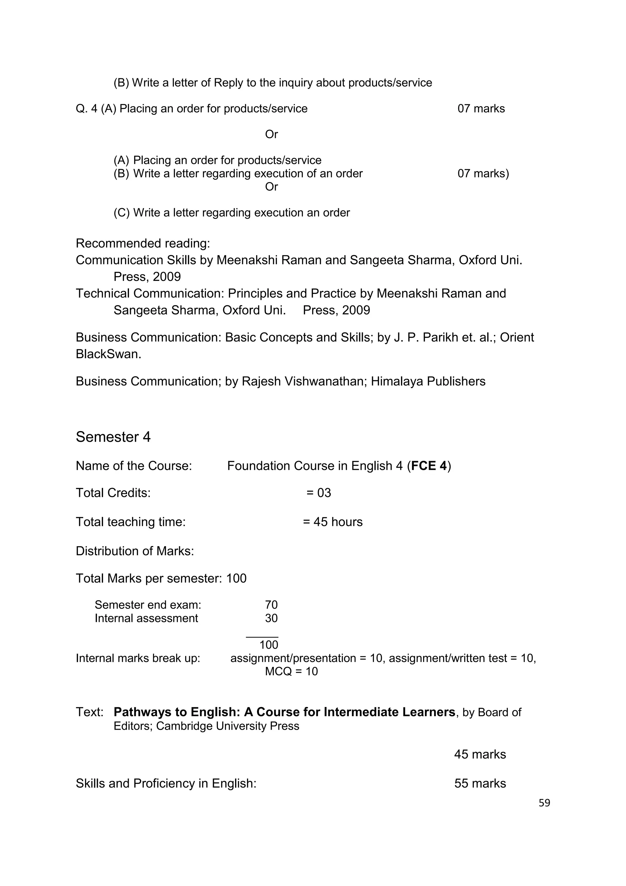 (B) Write a letter of Reply to the inquiry about products/service

Q. 4 (A) Placing an order for products/service                             07 marks

                                     Or

       (A) Placing an order for products/service
       (B) Write a letter regarding execution of an order                  07 marks)
                                      Or

       (C) Write a letter regarding execution an order

Recommended reading:
Communication Skills by Meenakshi Raman and Sangeeta Sharma, Oxford Uni.
      Press, 2009
Technical Communication: Principles and Practice by Meenakshi Raman and
      Sangeeta Sharma, Oxford Uni. Press, 2009

Business Communication: Basic Concepts and Skills; by J. P. Parikh et. al.; Orient
BlackSwan.

Business Communication; by Rajesh Vishwanathan; Himalaya Publishers



Semester 4
Name of the Course:           Foundation Course in English 4 (FCE 4)

Total Credits:                                = 03

Total teaching time:                         = 45 hours

Distribution of Marks:

Total Marks per semester: 100

   Semester end exam:               70
   Internal assessment              30
                                 _____
                                   100
Internal marks break up:      assignment/presentation = 10, assignment/written test = 10,
                                    MCQ = 10


Text: Pathways to English: A Course for Intermediate Learners, by Board of
       Editors; Cambridge University Press

                                                                           45 marks

Skills and Proficiency in English:                                         55 marks
                                                                                            59
 