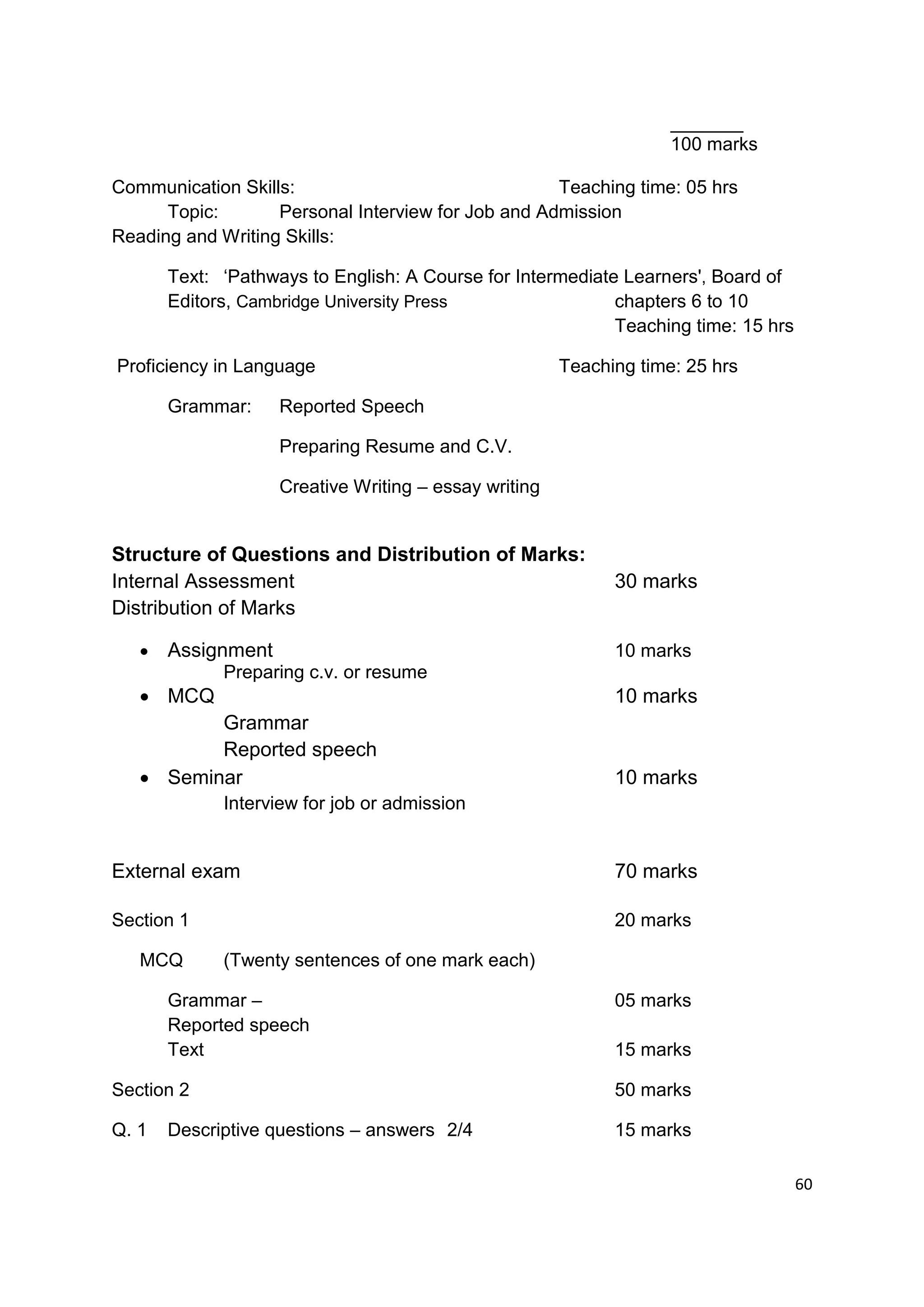 _______
                                                                    100 marks

Communication Skills:                               Teaching time: 05 hrs
      Topic:       Personal Interview for Job and Admission
Reading and Writing Skills:

       Text: „Pathways to English: A Course for Intermediate Learners', Board of
       Editors, Cambridge University Press                  chapters 6 to 10
                                                            Teaching time: 15 hrs

Proficiency in Language                                Teaching time: 25 hrs

       Grammar:     Reported Speech

                    Preparing Resume and C.V.

                    Creative Writing – essay writing


Structure of Questions and Distribution of Marks:
Internal Assessment                                          30 marks
Distribution of Marks

      Assignment                                            10 marks
             Preparing c.v. or resume
    MCQ                                                     10 marks
          Grammar
          Reported speech
    Seminar                                                 10 marks
             Interview for job or admission


External exam                                                70 marks

Section 1                                                    20 marks

   MCQ       (Twenty sentences of one mark each)

       Grammar –                                             05 marks
       Reported speech
       Text                                                  15 marks

Section 2                                                    50 marks

Q. 1   Descriptive questions – answers 2/4                   15 marks

                                                                                    60
 