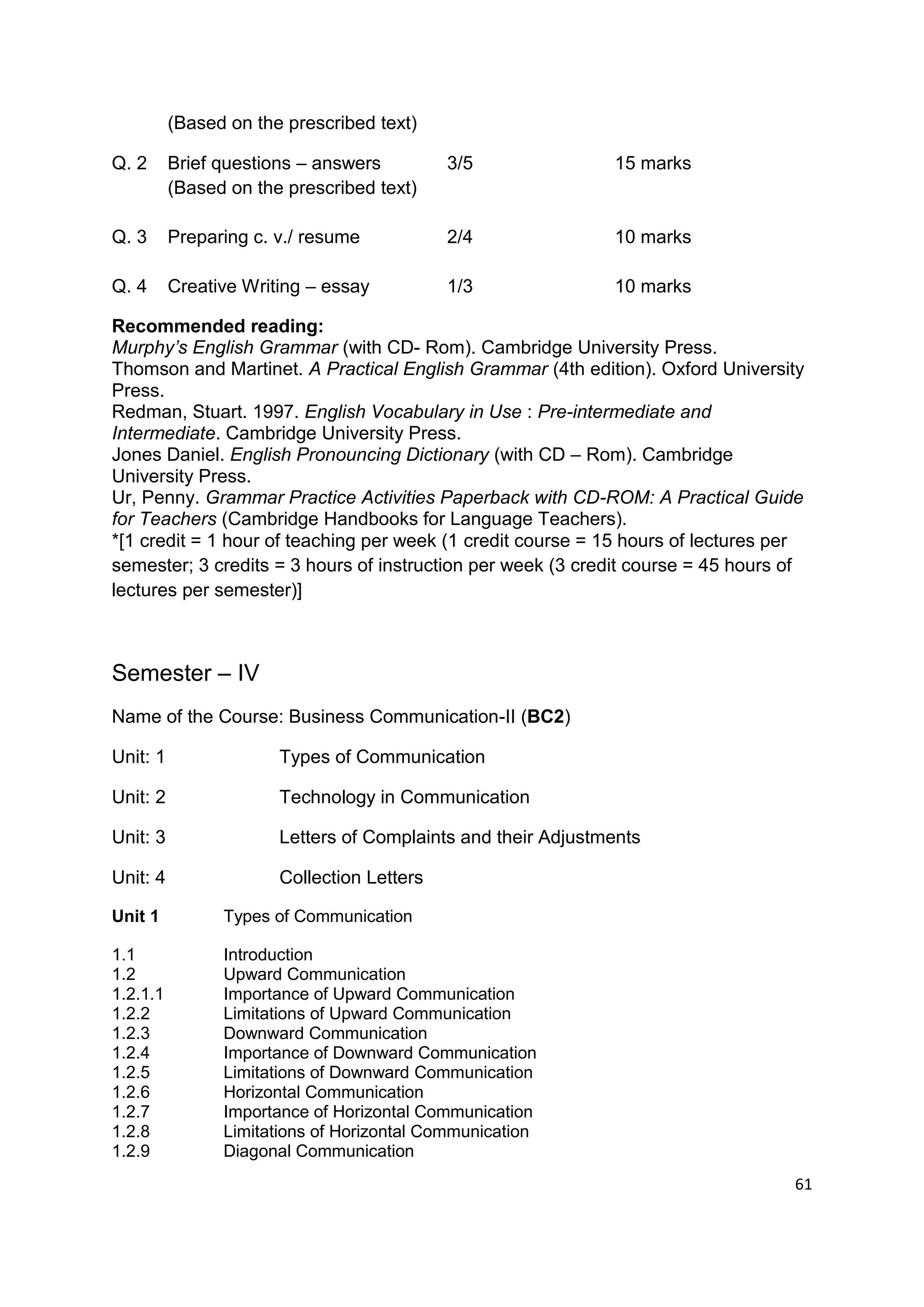 (Based on the prescribed text)

Q. 2      Brief questions – answers         3/5               15 marks
          (Based on the prescribed text)

Q. 3      Preparing c. v./ resume           2/4               10 marks

Q. 4      Creative Writing – essay          1/3               10 marks

Recommended reading:
Murphy’s English Grammar (with CD- Rom). Cambridge University Press.
Thomson and Martinet. A Practical English Grammar (4th edition). Oxford University
Press.
Redman, Stuart. 1997. English Vocabulary in Use : Pre-intermediate and
Intermediate. Cambridge University Press.
Jones Daniel. English Pronouncing Dictionary (with CD – Rom). Cambridge
University Press.
Ur, Penny. Grammar Practice Activities Paperback with CD-ROM: A Practical Guide
for Teachers (Cambridge Handbooks for Language Teachers).
*[1 credit = 1 hour of teaching per week (1 credit course = 15 hours of lectures per
semester; 3 credits = 3 hours of instruction per week (3 credit course = 45 hours of
lectures per semester)]



Semester – IV
Name of the Course: Business Communication-II (BC2)

Unit: 1                Types of Communication

Unit: 2                Technology in Communication

Unit: 3                Letters of Complaints and their Adjustments

Unit: 4                Collection Letters

Unit 1          Types of Communication

1.1             Introduction
1.2             Upward Communication
1.2.1.1         Importance of Upward Communication
1.2.2           Limitations of Upward Communication
1.2.3           Downward Communication
1.2.4           Importance of Downward Communication
1.2.5           Limitations of Downward Communication
1.2.6           Horizontal Communication
1.2.7           Importance of Horizontal Communication
1.2.8           Limitations of Horizontal Communication
1.2.9           Diagonal Communication
                                                                                  61
 