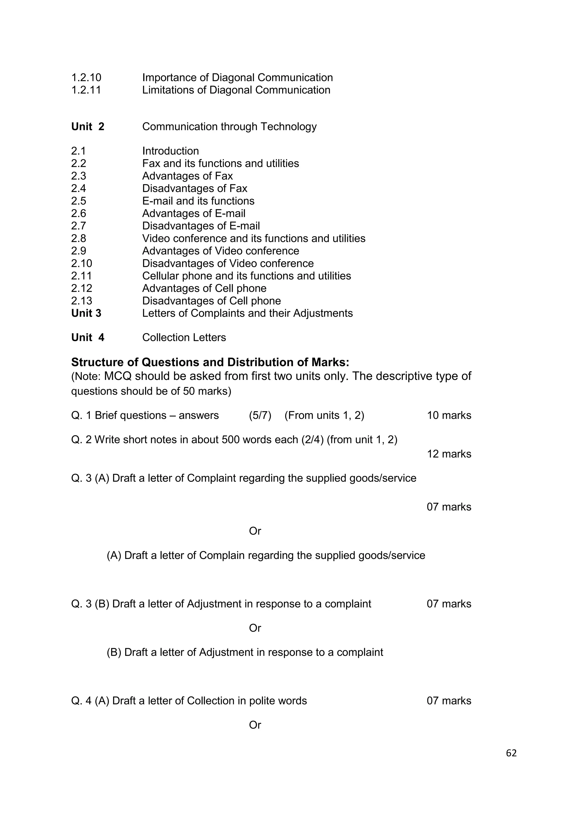 1.2.10          Importance of Diagonal Communication
1.2.11          Limitations of Diagonal Communication


Unit 2          Communication through Technology

2.1             Introduction
2.2             Fax and its functions and utilities
2.3             Advantages of Fax
2.4             Disadvantages of Fax
2.5             E-mail and its functions
2.6             Advantages of E-mail
2.7             Disadvantages of E-mail
2.8             Video conference and its functions and utilities
2.9             Advantages of Video conference
2.10            Disadvantages of Video conference
2.11            Cellular phone and its functions and utilities
2.12            Advantages of Cell phone
2.13            Disadvantages of Cell phone
Unit 3          Letters of Complaints and their Adjustments

Unit 4          Collection Letters

Structure of Questions and Distribution of Marks:
(Note: MCQ should be asked from first two units only. The descriptive type of
questions should be of 50 marks)

Q. 1 Brief questions – answers         (5/7)   (From units 1, 2)               10 marks

Q. 2 Write short notes in about 500 words each (2/4) (from unit 1, 2)
                                                                               12 marks

Q. 3 (A) Draft a letter of Complaint regarding the supplied goods/service

                                                                               07 marks

                                       Or

         (A) Draft a letter of Complain regarding the supplied goods/service



Q. 3 (B) Draft a letter of Adjustment in response to a complaint               07 marks

                                       Or

         (B) Draft a letter of Adjustment in response to a complaint



Q. 4 (A) Draft a letter of Collection in polite words                          07 marks

                                       Or

                                                                                          62
 