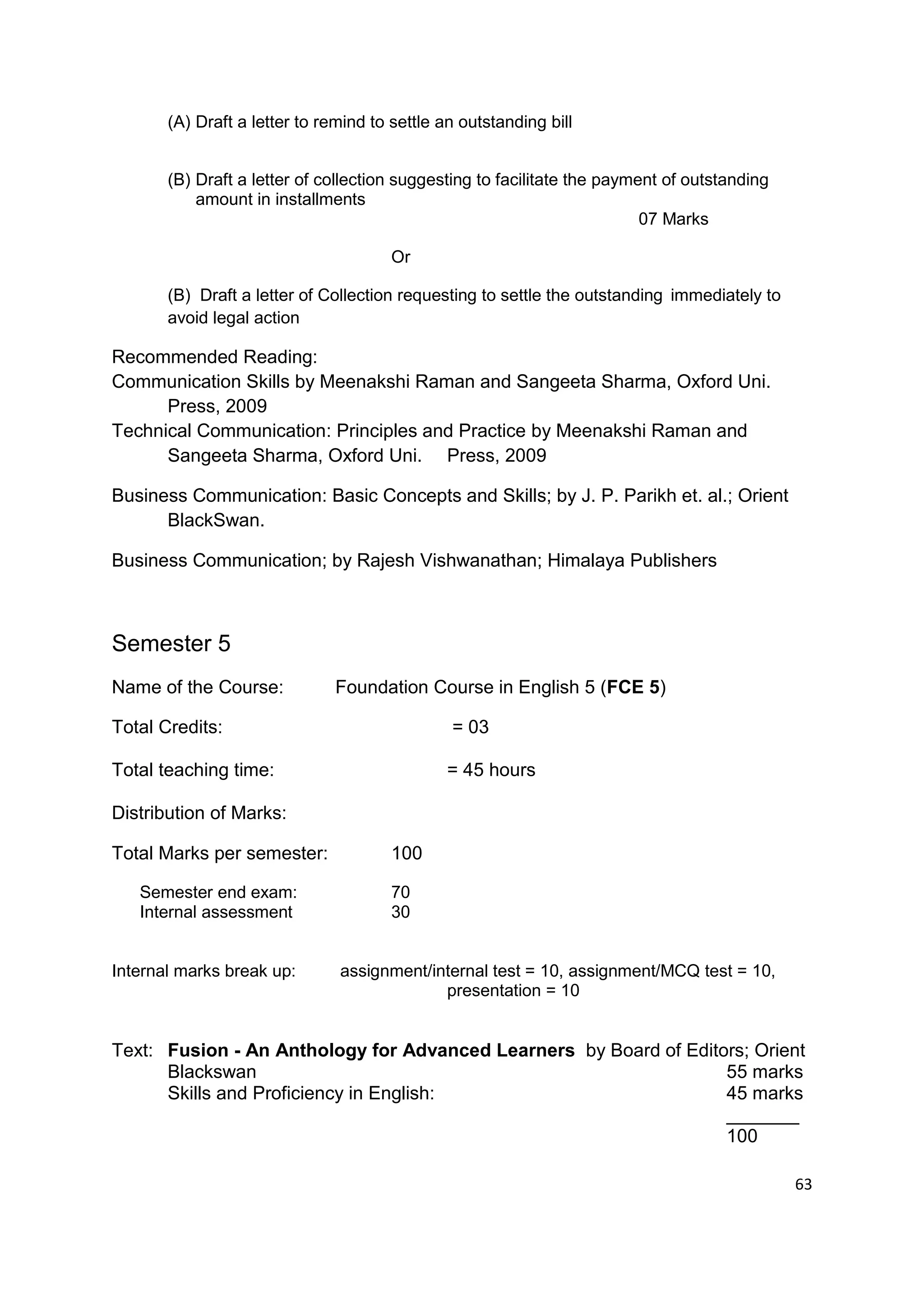 (A) Draft a letter to remind to settle an outstanding bill


       (B) Draft a letter of collection suggesting to facilitate the payment of outstanding
           amount in installments
                                                                          07 Marks

                                       Or

       (B) Draft a letter of Collection requesting to settle the outstanding immediately to
       avoid legal action

Recommended Reading:
Communication Skills by Meenakshi Raman and Sangeeta Sharma, Oxford Uni.
      Press, 2009
Technical Communication: Principles and Practice by Meenakshi Raman and
      Sangeeta Sharma, Oxford Uni. Press, 2009

Business Communication: Basic Concepts and Skills; by J. P. Parikh et. al.; Orient
      BlackSwan.

Business Communication; by Rajesh Vishwanathan; Himalaya Publishers



Semester 5
Name of the Course:            Foundation Course in English 5 (FCE 5)

Total Credits:                                 = 03

Total teaching time:                           = 45 hours

Distribution of Marks:

Total Marks per semester:              100

   Semester end exam:                  70
   Internal assessment                 30


Internal marks break up:       assignment/internal test = 10, assignment/MCQ test = 10,
                                            presentation = 10


Text: Fusion - An Anthology for Advanced Learners by Board of Editors; Orient
      Blackswan                                                    55 marks
      Skills and Proficiency in English:                           45 marks
                                                                   _______
                                                                   100

                                                                                              63
 