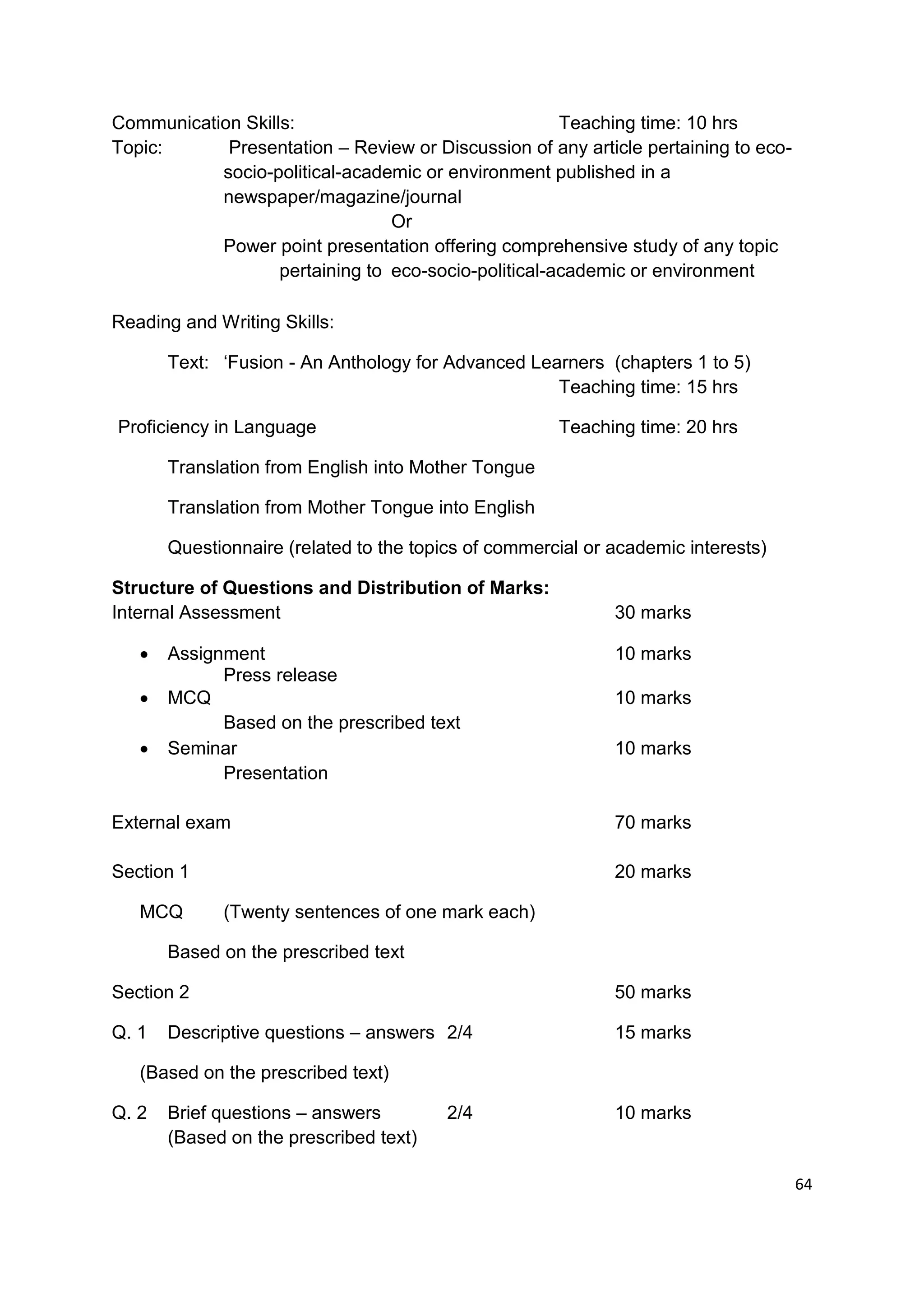 Communication Skills:                                 Teaching time: 10 hrs
Topic:      Presentation – Review or Discussion of any article pertaining to eco-
           socio-political-academic or environment published in a
           newspaper/magazine/journal
                                 Or
           Power point presentation offering comprehensive study of any topic
                   pertaining to eco-socio-political-academic or environment

Reading and Writing Skills:

       Text: „Fusion - An Anthology for Advanced Learners (chapters 1 to 5)
                                                    Teaching time: 15 hrs

Proficiency in Language                               Teaching time: 20 hrs

       Translation from English into Mother Tongue

       Translation from Mother Tongue into English

       Questionnaire (related to the topics of commercial or academic interests)

Structure of Questions and Distribution of Marks:
Internal Assessment                                          30 marks

      Assignment                                            10 marks
             Press release
      MCQ                                                   10 marks
             Based on the prescribed text
      Seminar                                               10 marks
             Presentation

External exam                                                70 marks

Section 1                                                    20 marks

   MCQ       (Twenty sentences of one mark each)

       Based on the prescribed text

Section 2                                                    50 marks

Q. 1   Descriptive questions – answers 2/4                   15 marks

   (Based on the prescribed text)

Q. 2   Brief questions – answers         2/4                 10 marks
       (Based on the prescribed text)

                                                                                    64
 