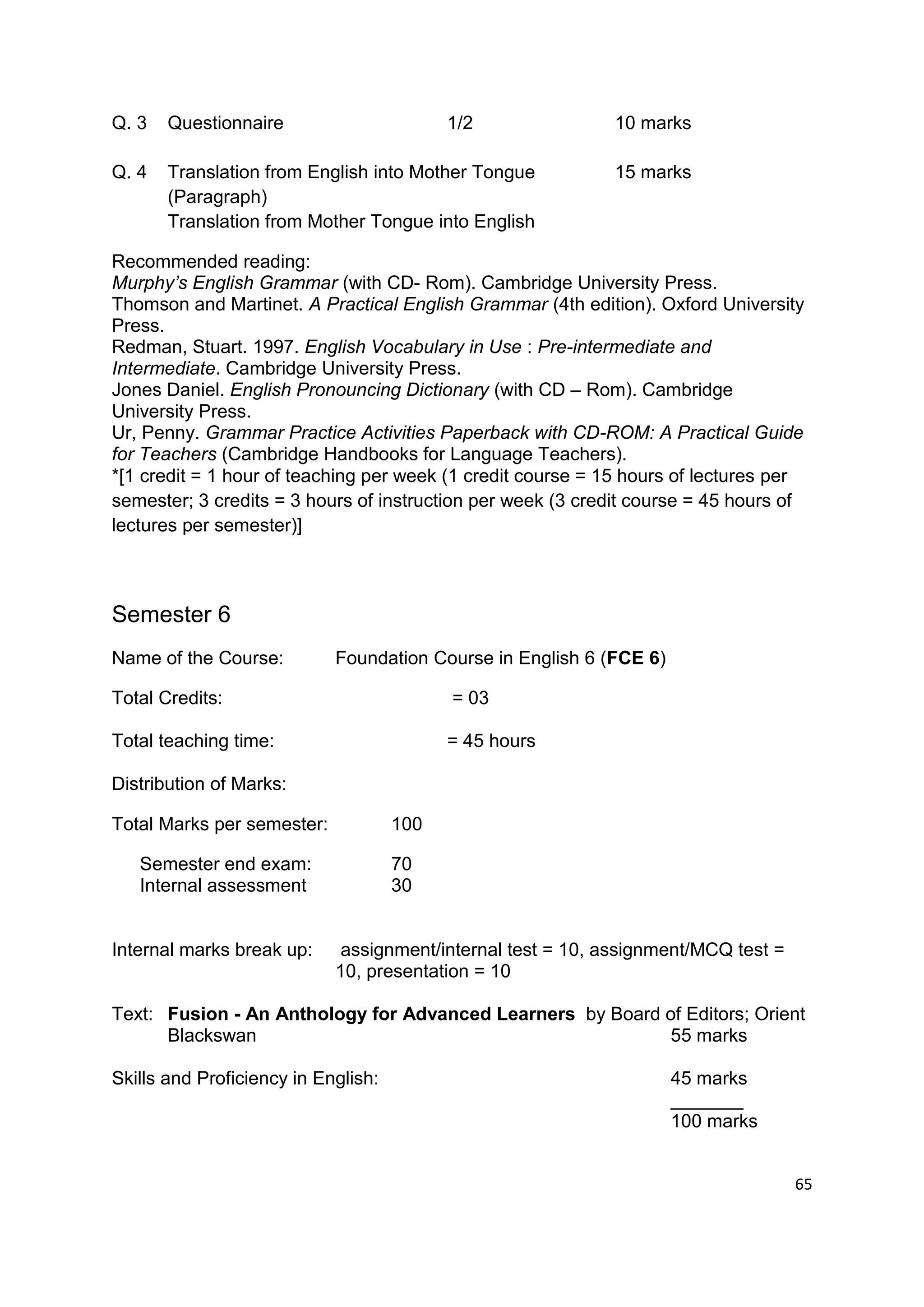 Q. 3   Questionnaire                       1/2               10 marks

Q. 4   Translation from English into Mother Tongue           15 marks
       (Paragraph)
       Translation from Mother Tongue into English

Recommended reading:
Murphy’s English Grammar (with CD- Rom). Cambridge University Press.
Thomson and Martinet. A Practical English Grammar (4th edition). Oxford University
Press.
Redman, Stuart. 1997. English Vocabulary in Use : Pre-intermediate and
Intermediate. Cambridge University Press.
Jones Daniel. English Pronouncing Dictionary (with CD – Rom). Cambridge
University Press.
Ur, Penny. Grammar Practice Activities Paperback with CD-ROM: A Practical Guide
for Teachers (Cambridge Handbooks for Language Teachers).
*[1 credit = 1 hour of teaching per week (1 credit course = 15 hours of lectures per
semester; 3 credits = 3 hours of instruction per week (3 credit course = 45 hours of
lectures per semester)]



Semester 6
Name of the Course:         Foundation Course in English 6 (FCE 6)

Total Credits:                             = 03

Total teaching time:                       = 45 hours

Distribution of Marks:

Total Marks per semester:            100

   Semester end exam:                70
   Internal assessment               30


Internal marks break up:     assignment/internal test = 10, assignment/MCQ test =
                            10, presentation = 10

Text: Fusion - An Anthology for Advanced Learners by Board of Editors; Orient
      Blackswan                                             55 marks

Skills and Proficiency in English:                                   45 marks
                                                                     _______
                                                                     100 marks


                                                                                    65
 