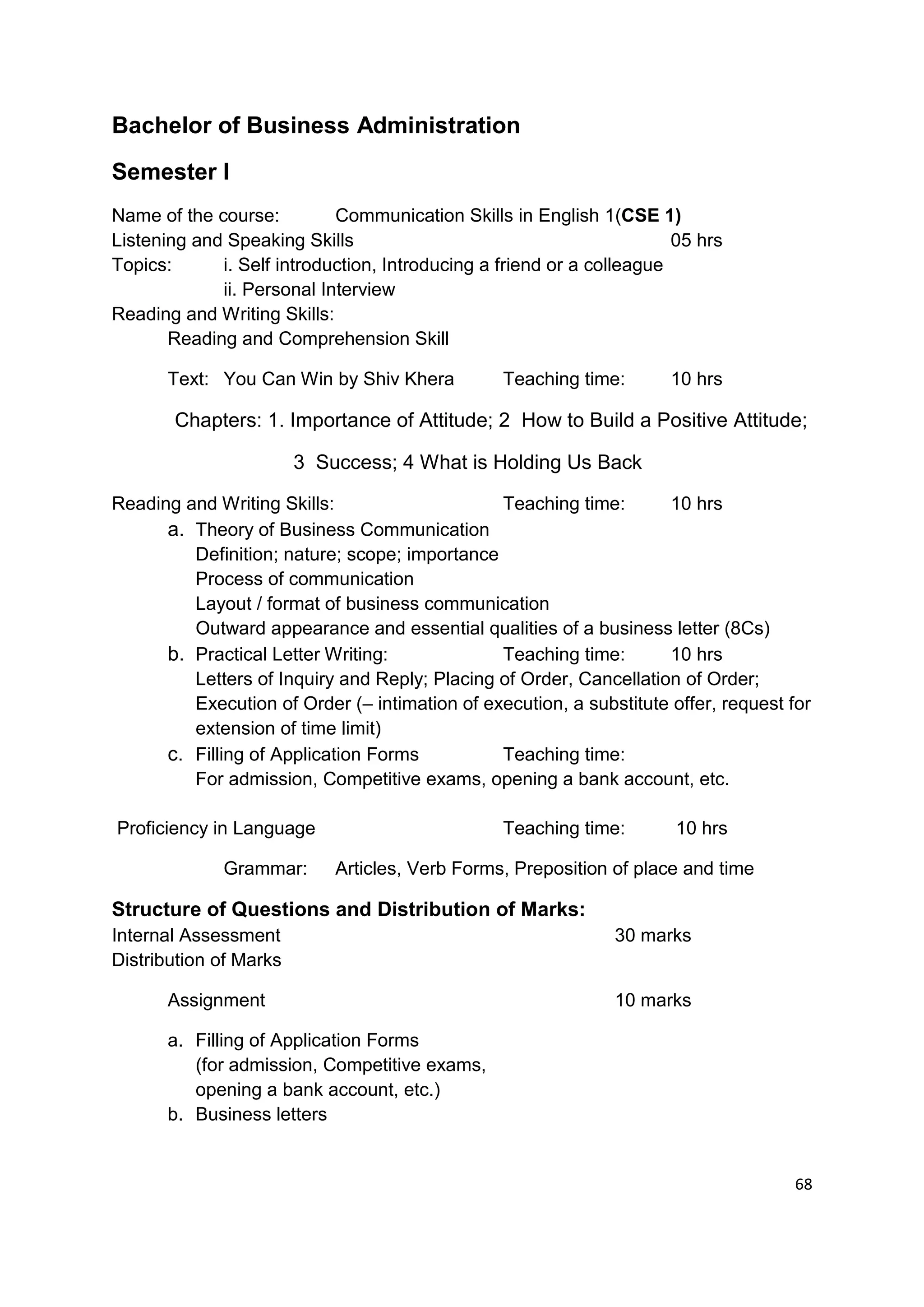 Bachelor of Business Administration
Semester I
Name of the course:         Communication Skills in English 1(CSE 1)
Listening and Speaking Skills                                          05 hrs
Topics:      i. Self introduction, Introducing a friend or a colleague
             ii. Personal Interview
Reading and Writing Skills:
       Reading and Comprehension Skill

       Text: You Can Win by Shiv Khera           Teaching time:       10 hrs

       Chapters: 1. Importance of Attitude; 2 How to Build a Positive Attitude;

                        3 Success; 4 What is Holding Us Back

Reading and Writing Skills:                    Teaching time:       10 hrs
      a. Theory of Business Communication
         Definition; nature; scope; importance
         Process of communication
         Layout / format of business communication
         Outward appearance and essential qualities of a business letter (8Cs)
      b. Practical Letter Writing:             Teaching time:       10 hrs
         Letters of Inquiry and Reply; Placing of Order, Cancellation of Order;
         Execution of Order (– intimation of execution, a substitute offer, request for
         extension of time limit)
      c. Filling of Application Forms          Teaching time:
         For admission, Competitive exams, opening a bank account, etc.

Proficiency in Language                          Teaching time:        10 hrs

              Grammar:      Articles, Verb Forms, Preposition of place and time

Structure of Questions and Distribution of Marks:
Internal Assessment                                            30 marks
Distribution of Marks

       Assignment                                              10 marks

       a. Filling of Application Forms
          (for admission, Competitive exams,
          opening a bank account, etc.)
       b. Business letters


                                                                                     68
 