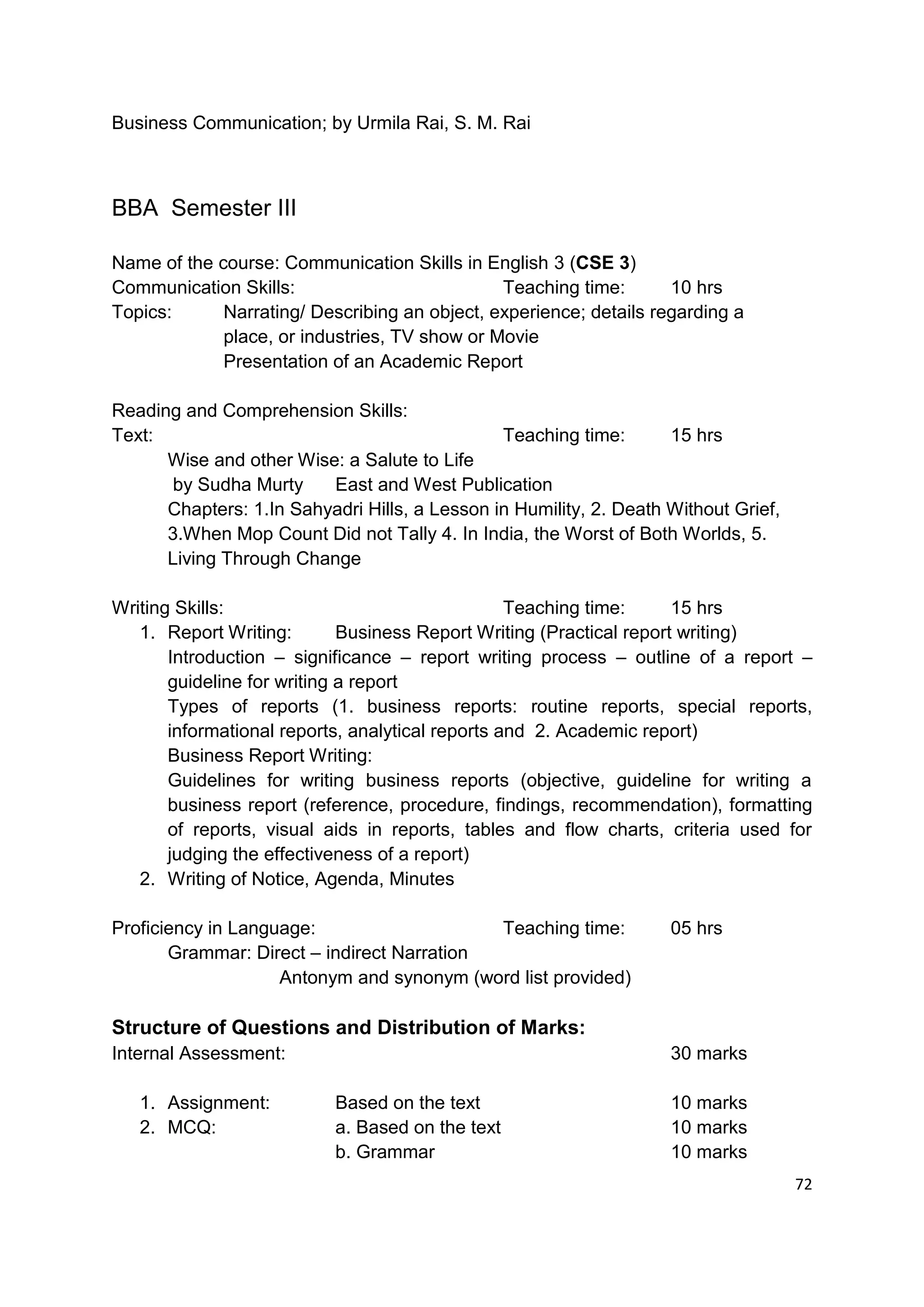 Business Communication; by Urmila Rai, S. M. Rai



BBA Semester III

Name of the course: Communication Skills in English 3 (CSE 3)
Communication Skills:                          Teaching time:       10 hrs
Topics:      Narrating/ Describing an object, experience; details regarding a
             place, or industries, TV show or Movie
             Presentation of an Academic Report

Reading and Comprehension Skills:
Text:                                          Teaching time:       15 hrs
      Wise and other Wise: a Salute to Life
       by Sudha Murty    East and West Publication
      Chapters: 1.In Sahyadri Hills, a Lesson in Humility, 2. Death Without Grief,
      3.When Mop Count Did not Tally 4. In India, the Worst of Both Worlds, 5.
      Living Through Change

Writing Skills:                                   Teaching time:      15 hrs
   1. Report Writing:        Business Report Writing (Practical report writing)
       Introduction – significance – report writing process – outline of a report –
       guideline for writing a report
       Types of reports (1. business reports: routine reports, special reports,
       informational reports, analytical reports and 2. Academic report)
       Business Report Writing:
       Guidelines for writing business reports (objective, guideline for writing a
       business report (reference, procedure, findings, recommendation), formatting
       of reports, visual aids in reports, tables and flow charts, criteria used for
       judging the effectiveness of a report)
   2. Writing of Notice, Agenda, Minutes

Proficiency in Language:                    Teaching time:          05 hrs
       Grammar: Direct – indirect Narration
                    Antonym and synonym (word list provided)

Structure of Questions and Distribution of Marks:
Internal Assessment:                                                30 marks

   1. Assignment:          Based on the text                        10 marks
   2. MCQ:                 a. Based on the text                     10 marks
                           b. Grammar                               10 marks
                                                                                     72
 