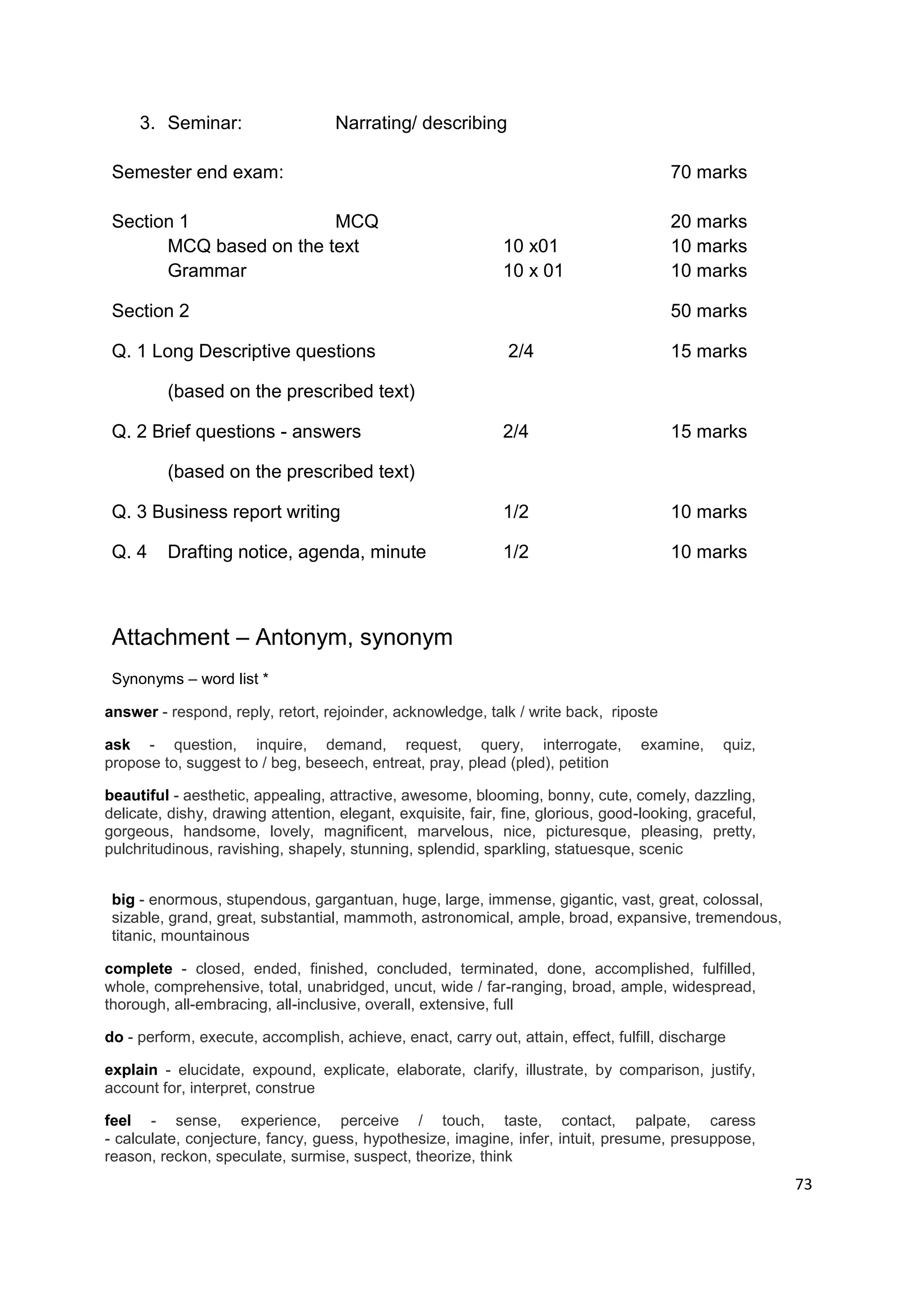 3. Seminar:                   Narrating/ describing

 Semester end exam:                                                                    70 marks

 Section 1               MCQ                                                           20 marks
       MCQ based on the text                                 10 x01                    10 marks
       Grammar                                               10 x 01                   10 marks

 Section 2                                                                             50 marks

 Q. 1 Long Descriptive questions                              2/4                      15 marks

         (based on the prescribed text)

 Q. 2 Brief questions - answers                              2/4                       15 marks

         (based on the prescribed text)

 Q. 3 Business report writing                                1/2                       10 marks

 Q. 4    Drafting notice, agenda, minute                     1/2                       10 marks



 Attachment – Antonym, synonym
 Synonyms – word list *

answer - respond, reply, retort, rejoinder, acknowledge, talk / write back, riposte

ask - question, inquire, demand, request, query, interrogate,                      examine,    quiz,
propose to, suggest to / beg, beseech, entreat, pray, plead (pled), petition

beautiful - aesthetic, appealing, attractive, awesome, blooming, bonny, cute, comely, dazzling,
delicate, dishy, drawing attention, elegant, exquisite, fair, fine, glorious, good-looking, graceful,
gorgeous, handsome, lovely, magnificent, marvelous, nice, picturesque, pleasing, pretty,
pulchritudinous, ravishing, shapely, stunning, splendid, sparkling, statuesque, scenic


 big - enormous, stupendous, gargantuan, huge, large, immense, gigantic, vast, great, colossal,
 sizable, grand, great, substantial, mammoth, astronomical, ample, broad, expansive, tremendous,
 titanic, mountainous

complete - closed, ended, finished, concluded, terminated, done, accomplished, fulfilled,
whole, comprehensive, total, unabridged, uncut, wide / far-ranging, broad, ample, widespread,
thorough, all-embracing, all-inclusive, overall, extensive, full

do - perform, execute, accomplish, achieve, enact, carry out, attain, effect, fulfill, discharge

explain - elucidate, expound, explicate, elaborate, clarify, illustrate, by comparison, justify,
account for, interpret, construe

feel - sense, experience, perceive / touch, taste, contact, palpate, caress
- calculate, conjecture, fancy, guess, hypothesize, imagine, infer, intuit, presume, presuppose,
reason, reckon, speculate, surmise, suspect, theorize, think
                                                                                                        73
 