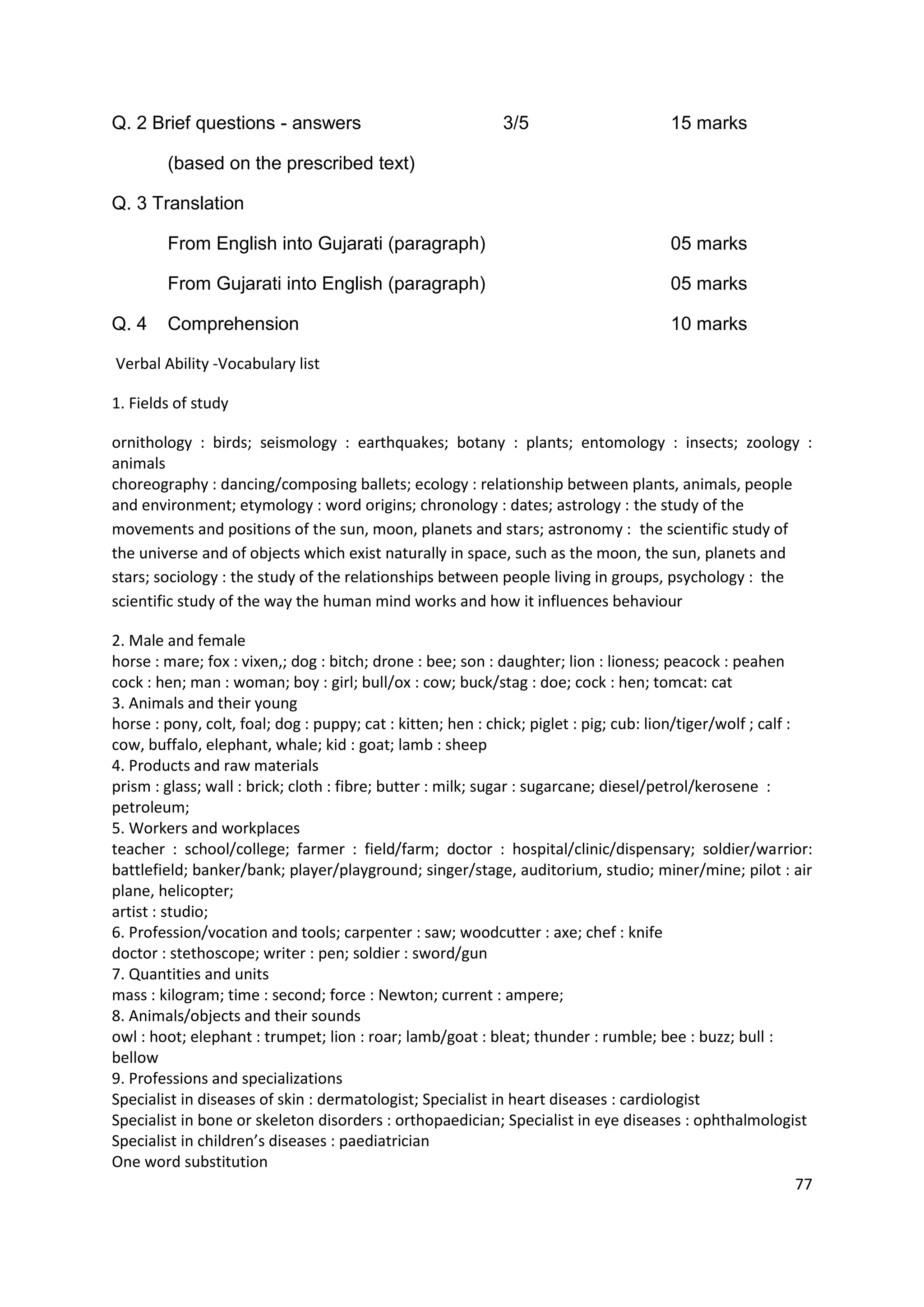 Q. 2 Brief questions - answers                                3/5                        15 marks

        (based on the prescribed text)

Q. 3 Translation

        From English into Gujarati (paragraph)                                           05 marks

        From Gujarati into English (paragraph)                                           05 marks

Q. 4    Comprehension                                                                    10 marks

Verbal Ability -Vocabulary list

1. Fields of study

ornithology : birds; seismology : earthquakes; botany : plants; entomology : insects; zoology :
animals
choreography : dancing/composing ballets; ecology : relationship between plants, animals, people
and environment; etymology : word origins; chronology : dates; astrology : the study of the
movements and positions of the sun, moon, planets and stars; astronomy : the scientific study of
the universe and of objects which exist naturally in space, such as the moon, the sun, planets and
stars; sociology : the study of the relationships between people living in groups, psychology : the
scientific study of the way the human mind works and how it influences behaviour

2. Male and female
horse : mare; fox : vixen,; dog : bitch; drone : bee; son : daughter; lion : lioness; peacock : peahen
cock : hen; man : woman; boy : girl; bull/ox : cow; buck/stag : doe; cock : hen; tomcat: cat
3. Animals and their young
horse : pony, colt, foal; dog : puppy; cat : kitten; hen : chick; piglet : pig; cub: lion/tiger/wolf ; calf :
cow, buffalo, elephant, whale; kid : goat; lamb : sheep
4. Products and raw materials
prism : glass; wall : brick; cloth : fibre; butter : milk; sugar : sugarcane; diesel/petrol/kerosene :
petroleum;
5. Workers and workplaces
teacher : school/college; farmer : field/farm; doctor : hospital/clinic/dispensary; soldier/warrior:
battlefield; banker/bank; player/playground; singer/stage, auditorium, studio; miner/mine; pilot : air
plane, helicopter;
artist : studio;
6. Profession/vocation and tools; carpenter : saw; woodcutter : axe; chef : knife
doctor : stethoscope; writer : pen; soldier : sword/gun
7. Quantities and units
mass : kilogram; time : second; force : Newton; current : ampere;
8. Animals/objects and their sounds
owl : hoot; elephant : trumpet; lion : roar; lamb/goat : bleat; thunder : rumble; bee : buzz; bull :
bellow
9. Professions and specializations
Specialist in diseases of skin : dermatologist; Specialist in heart diseases : cardiologist
Specialist in bone or skeleton disorders : orthopaedician; Specialist in eye diseases : ophthalmologist
Specialist in children’s diseases : paediatrician
One word substitution
                                                                                                              77
 