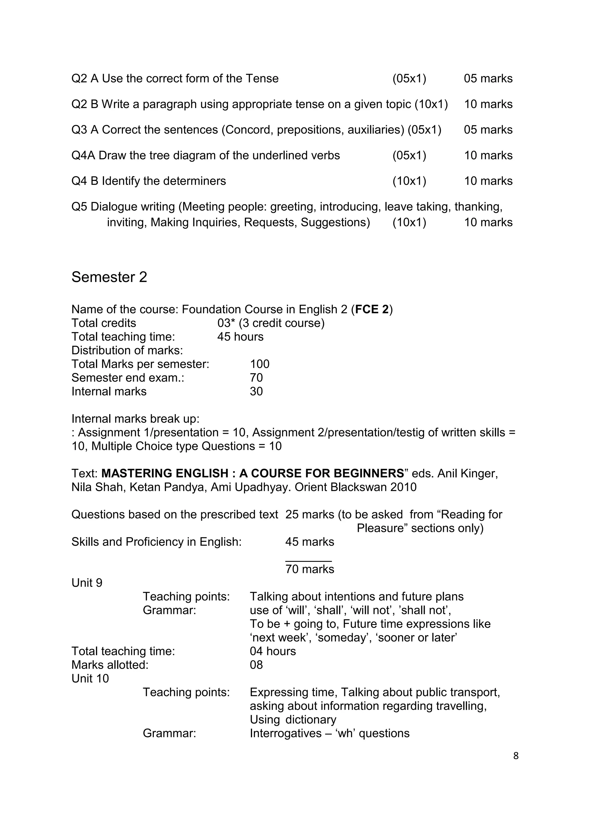 Q2 A Use the correct form of the Tense                        (05x1)        05 marks

Q2 B Write a paragraph using appropriate tense on a given topic (10x1)      10 marks

Q3 A Correct the sentences (Concord, prepositions, auxiliaries) (05x1)      05 marks

Q4A Draw the tree diagram of the underlined verbs             (05x1)        10 marks

Q4 B Identify the determiners                                 (10x1)        10 marks

Q5 Dialogue writing (Meeting people: greeting, introducing, leave taking, thanking,
      inviting, Making Inquiries, Requests, Suggestions)      (10x1)        10 marks



Semester 2

Name of the course: Foundation Course in English 2 (FCE 2)
Total credits             03* (3 credit course)
Total teaching time:      45 hours
Distribution of marks:
Total Marks per semester:       100
Semester end exam.:             70
Internal marks                  30

Internal marks break up:
: Assignment 1/presentation = 10, Assignment 2/presentation/testig of written skills =
10, Multiple Choice type Questions = 10

Text: MASTERING ENGLISH : A COURSE FOR BEGINNERS‟ eds. Anil Kinger,
Nila Shah, Ketan Pandya, Ami Upadhyay. Orient Blackswan 2010

Questions based on the prescribed text 25 marks (to be asked from “Reading for
                                                            Pleasure” sections only)
Skills and Proficiency in English:        45 marks
                                          _______
                                          70 marks
Unit 9
              Teaching points:     Talking about intentions and future plans
              Grammar:             use of „will‟, „shall‟, „will not‟, ‟shall not‟,
                                   To be + going to, Future time expressions like
                                   „next week‟, „someday‟, „sooner or later‟
Total teaching time:               04 hours
Marks allotted:                    08
Unit 10
              Teaching points:     Expressing time, Talking about public transport,
                                   asking about information regarding travelling,
                                   Using dictionary
              Grammar:             Interrogatives – „wh‟ questions
                                                                                       8
 