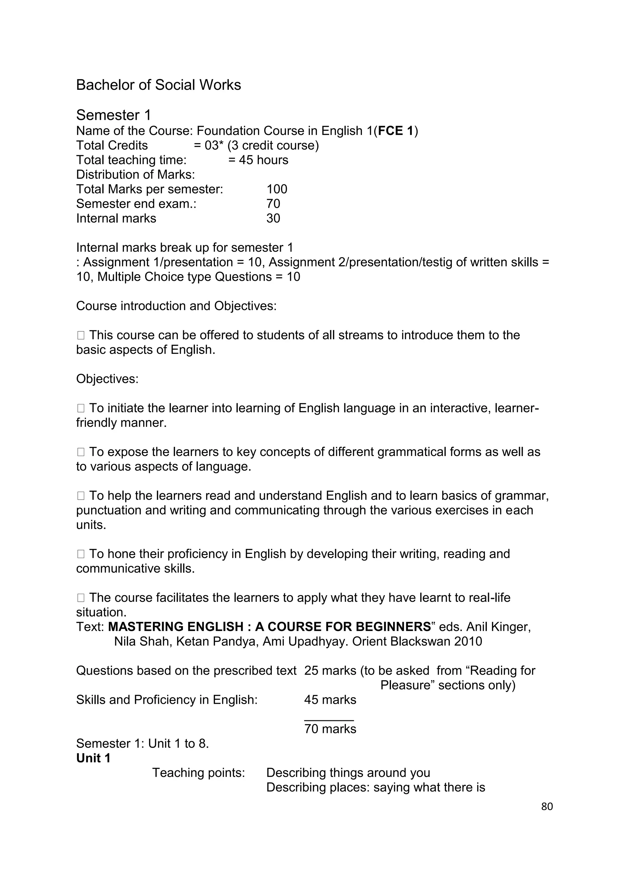 Bachelor of Social Works

Semester 1
Name of the Course: Foundation Course in English 1(FCE 1)
Total Credits         = 03* (3 credit course)
Total teaching time:        = 45 hours
Distribution of Marks:
Total Marks per semester:          100
Semester end exam.:                70
Internal marks                     30

Internal marks break up for semester 1
: Assignment 1/presentation = 10, Assignment 2/presentation/testig of written skills =
10, Multiple Choice type Questions = 10

Course introduction and Objectives:

  This course can be offered to students of all streams to introduce them to the
basic aspects of English.

Objectives:

   To initiate the learner into learning of English language in an interactive, learner-
friendly manner.

   To expose the learners to key concepts of different grammatical forms as well as
to various aspects of language.

  To help the learners read and understand English and to learn basics of grammar,
punctuation and writing and communicating through the various exercises in each
units.

  To hone their proficiency in English by developing their writing, reading and
communicative skills.

   The course facilitates the learners to apply what they have learnt to real-life
situation.
Text: MASTERING ENGLISH : A COURSE FOR BEGINNERS‟ eds. Anil Kinger,
        Nila Shah, Ketan Pandya, Ami Upadhyay. Orient Blackswan 2010

Questions based on the prescribed text 25 marks (to be asked from “Reading for
                                                       Pleasure” sections only)
Skills and Proficiency in English:       45 marks
                                         _______
                                         70 marks
Semester 1: Unit 1 to 8.
Unit 1
              Teaching points:     Describing things around you
                                   Describing places: saying what there is
                                                                                           80
 