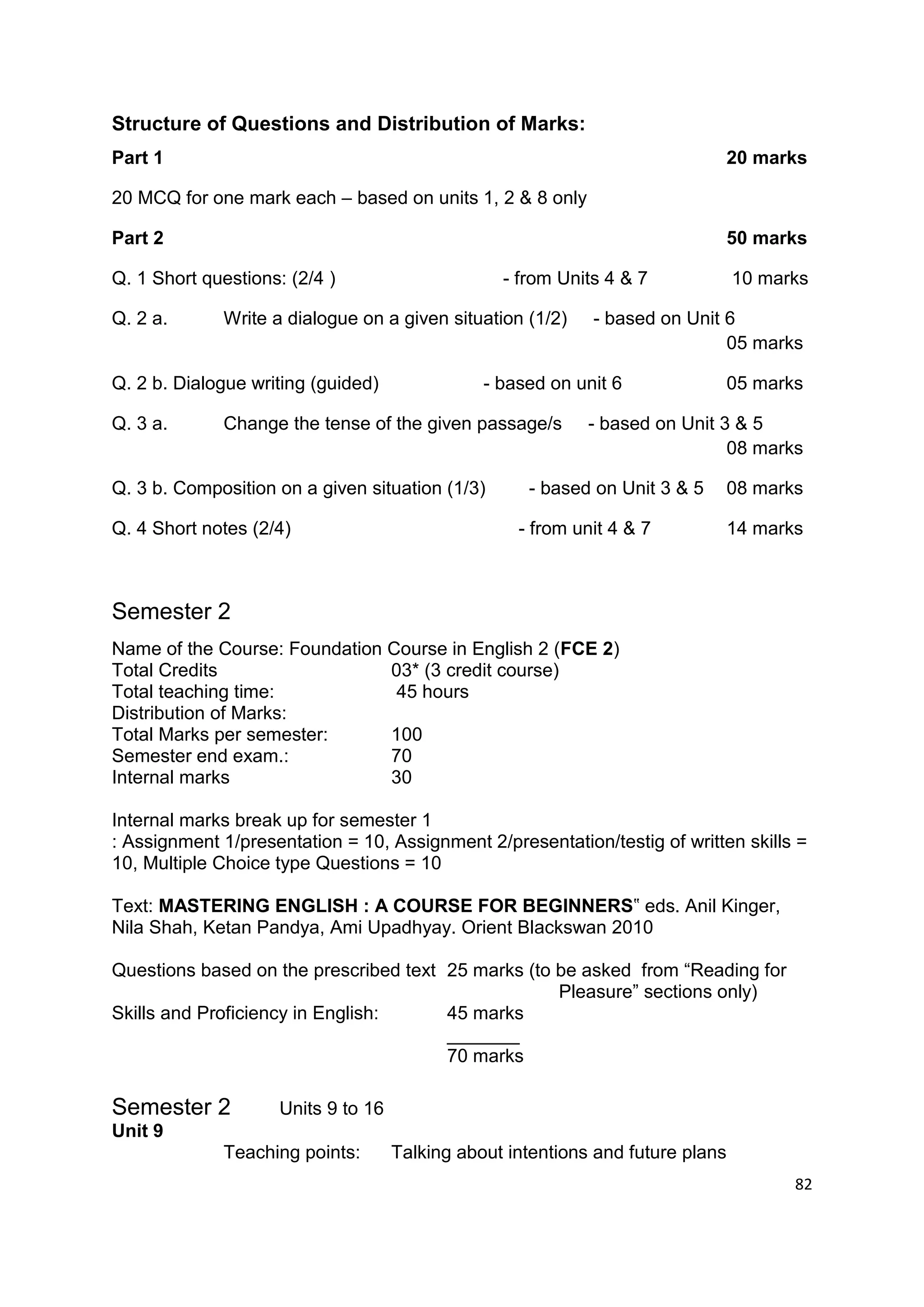 Structure of Questions and Distribution of Marks:
Part 1                                                                          20 marks

20 MCQ for one mark each – based on units 1, 2 & 8 only

Part 2                                                                          50 marks

Q. 1 Short questions: (2/4 )                     - from Units 4 & 7             10 marks

Q. 2 a.      Write a dialogue on a given situation (1/2)    - based on Unit 6
                                                                            05 marks

Q. 2 b. Dialogue writing (guided)              - based on unit 6                05 marks

Q. 3 a.      Change the tense of the given passage/s        - based on Unit 3 & 5
                                                                             08 marks

Q. 3 b. Composition on a given situation (1/3)      - based on Unit 3 & 5       08 marks

Q. 4 Short notes (2/4)                             - from unit 4 & 7            14 marks



Semester 2
Name of the Course: Foundation Course in English 2 (FCE 2)
Total Credits                  03* (3 credit course)
Total teaching time:            45 hours
Distribution of Marks:
Total Marks per semester:      100
Semester end exam.:            70
Internal marks                 30

Internal marks break up for semester 1
: Assignment 1/presentation = 10, Assignment 2/presentation/testig of written skills =
10, Multiple Choice type Questions = 10

Text: MASTERING ENGLISH : A COURSE FOR BEGINNERS‟ eds. Anil Kinger,
Nila Shah, Ketan Pandya, Ami Upadhyay. Orient Blackswan 2010

Questions based on the prescribed text 25 marks (to be asked from “Reading for
                                                    Pleasure” sections only)
Skills and Proficiency in English:     45 marks
                                       _______
                                       70 marks

Semester 2          Units 9 to 16
Unit 9
             Teaching points:       Talking about intentions and future plans
                                                                                       82
 