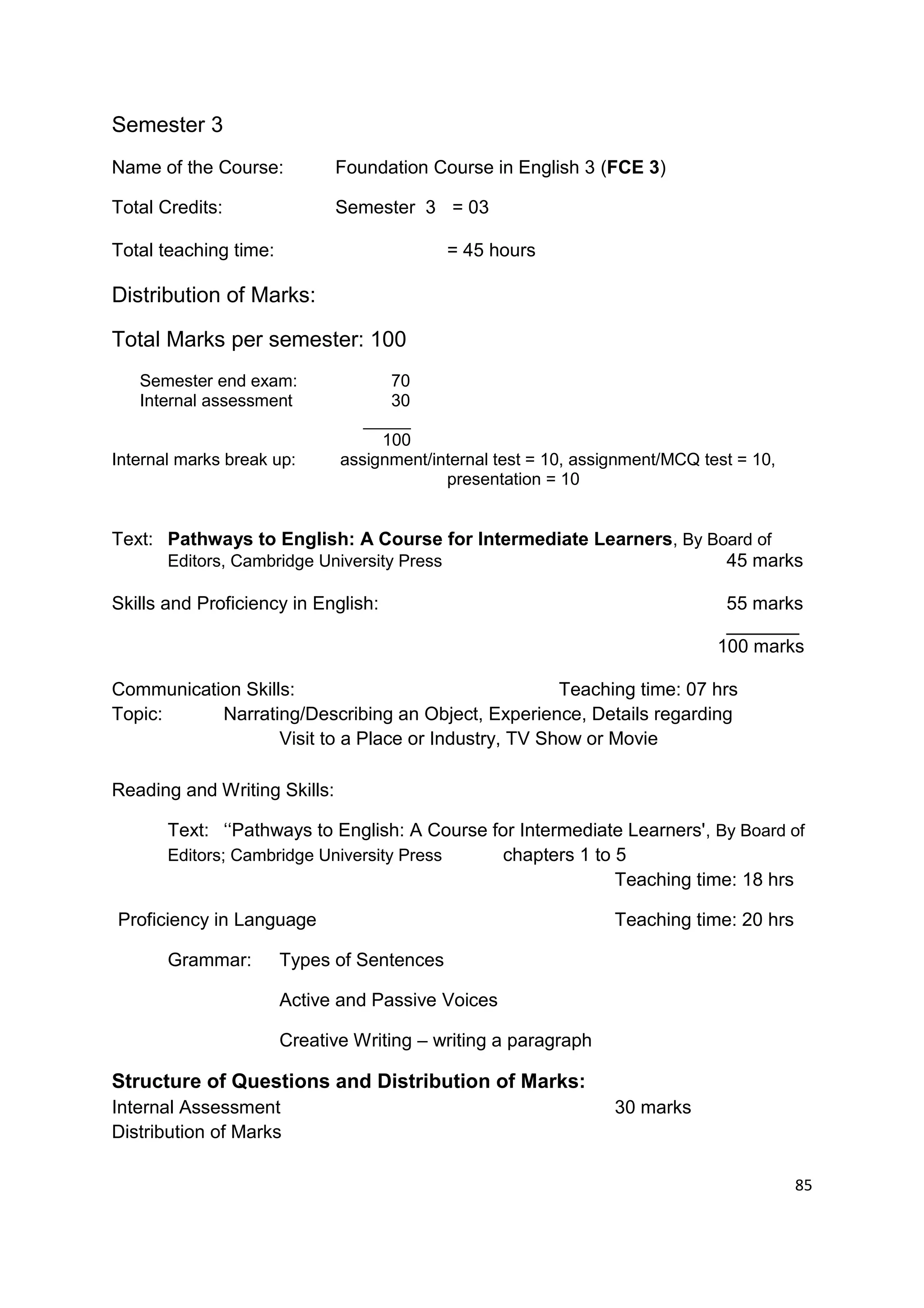 Semester 3
Name of the Course:           Foundation Course in English 3 (FCE 3)

Total Credits:                Semester 3 = 03

Total teaching time:                        = 45 hours

Distribution of Marks:

Total Marks per semester: 100
   Semester end exam:               70
   Internal assessment              30
                                 _____
                                   100
Internal marks break up:      assignment/internal test = 10, assignment/MCQ test = 10,
                                           presentation = 10


Text: Pathways to English: A Course for Intermediate Learners, By Board of
      Editors, Cambridge University Press                           45 marks

Skills and Proficiency in English:                                             55 marks
                                                                               _______
                                                                              100 marks

Communication Skills:                                 Teaching time: 07 hrs
Topic:     Narrating/Describing an Object, Experience, Details regarding
                   Visit to a Place or Industry, TV Show or Movie

Reading and Writing Skills:

       Text: „„Pathways to English: A Course for Intermediate Learners', By Board of
       Editors; Cambridge University Press    chapters 1 to 5
                                                            Teaching time: 18 hrs

Proficiency in Language                                          Teaching time: 20 hrs

       Grammar:        Types of Sentences

                       Active and Passive Voices

                       Creative Writing – writing a paragraph

Structure of Questions and Distribution of Marks:
Internal Assessment                                              30 marks
Distribution of Marks

                                                                                         85
 
