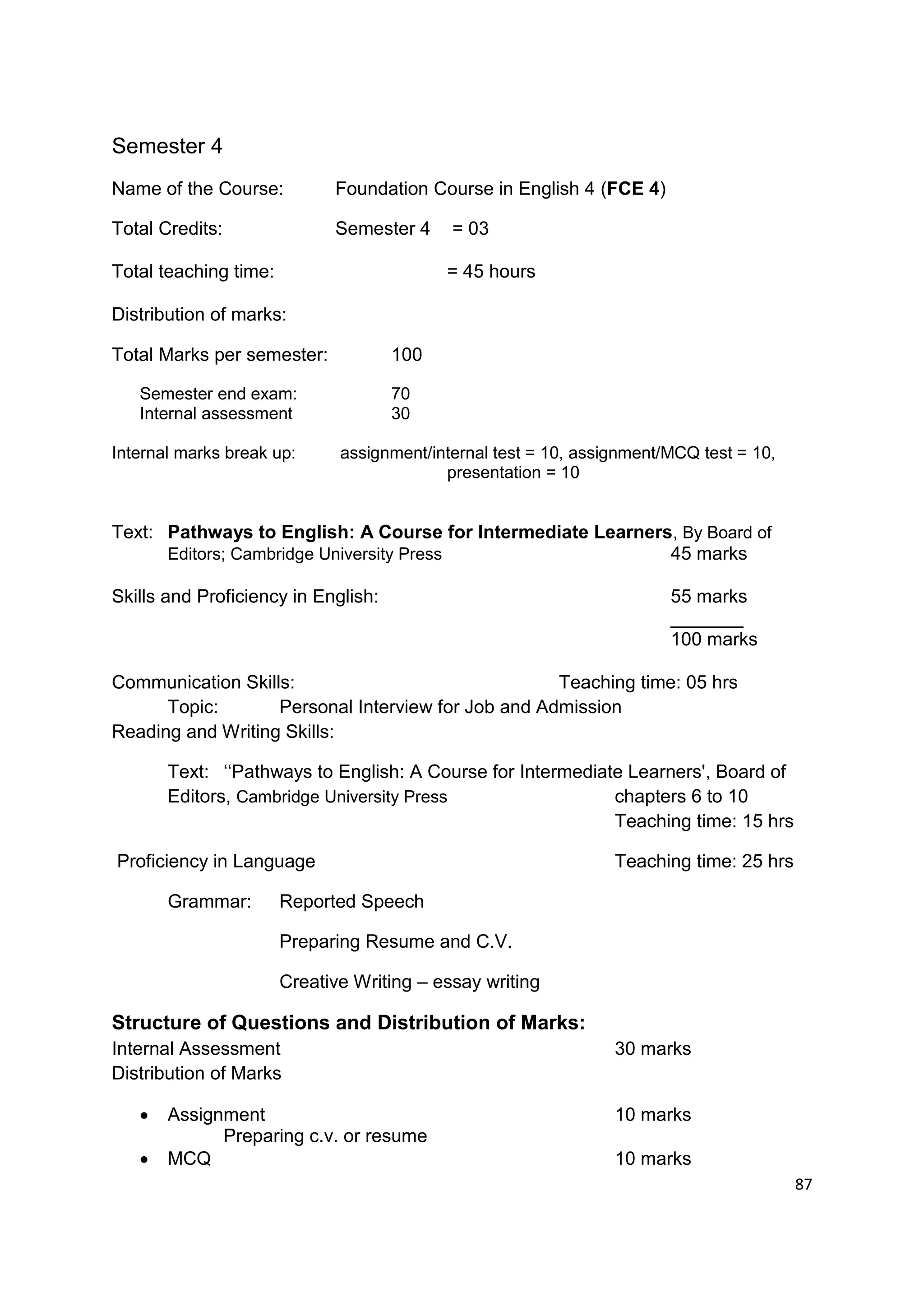 Semester 4
Name of the Course:          Foundation Course in English 4 (FCE 4)

Total Credits:               Semester 4     = 03

Total teaching time:                       = 45 hours

Distribution of marks:

Total Marks per semester:            100

   Semester end exam:                70
   Internal assessment               30

Internal marks break up:      assignment/internal test = 10, assignment/MCQ test = 10,
                                           presentation = 10


Text: Pathways to English: A Course for Intermediate Learners, By Board of
      Editors; Cambridge University Press                    45 marks

Skills and Proficiency in English:                                      55 marks
                                                                        _______
                                                                        100 marks

Communication Skills:                               Teaching time: 05 hrs
      Topic:       Personal Interview for Job and Admission
Reading and Writing Skills:

       Text: „„Pathways to English: A Course for Intermediate Learners', Board of
       Editors, Cambridge University Press                  chapters 6 to 10
                                                            Teaching time: 15 hrs

Proficiency in Language                                          Teaching time: 25 hrs

       Grammar:        Reported Speech

                       Preparing Resume and C.V.

                       Creative Writing – essay writing

Structure of Questions and Distribution of Marks:
Internal Assessment                                              30 marks
Distribution of Marks

      Assignment                                                10 marks
             Preparing c.v. or resume
      MCQ                                                       10 marks
                                                                                         87
 