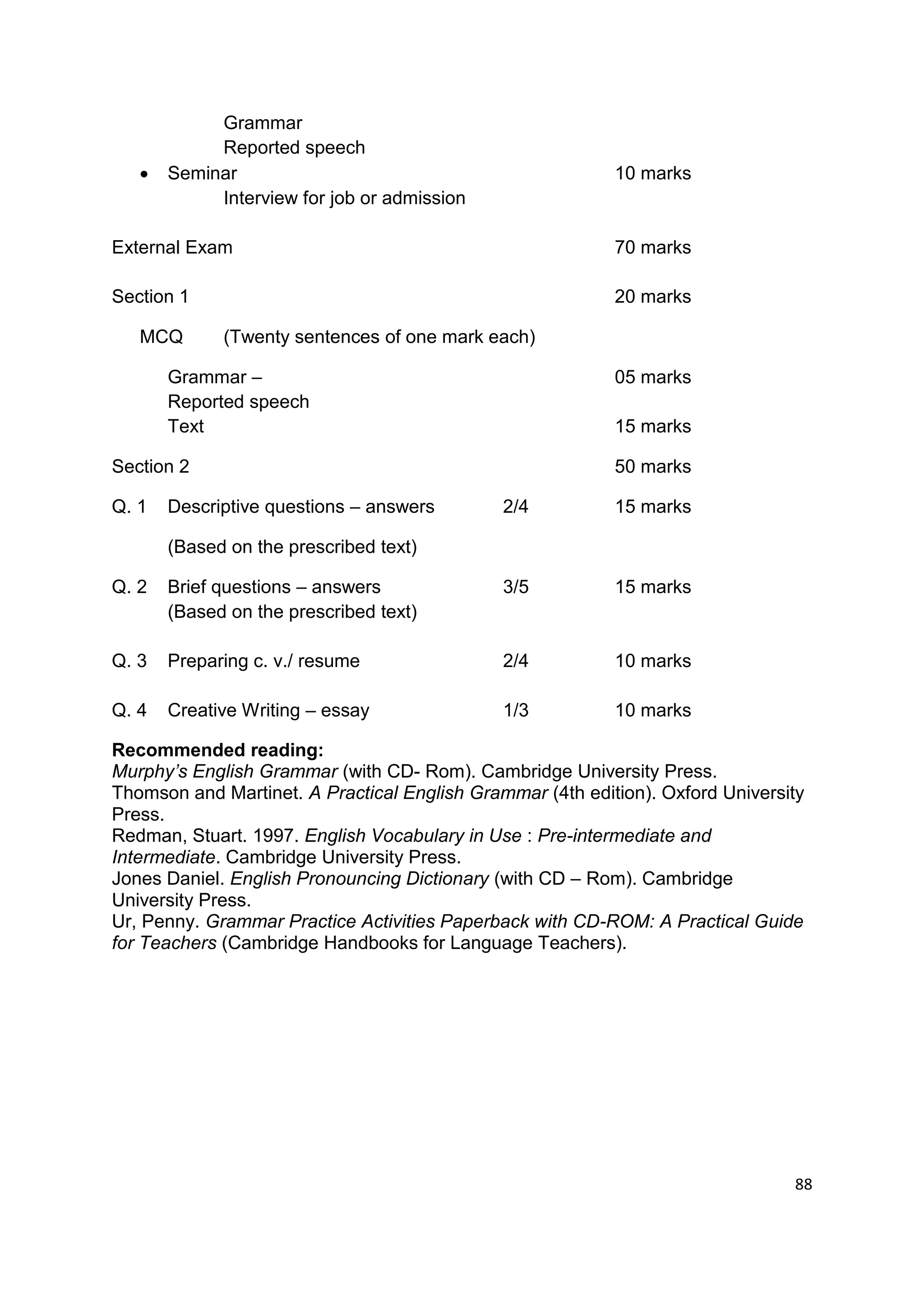 Grammar
            Reported speech
      Seminar                                             10 marks
            Interview for job or admission

External Exam                                              70 marks

Section 1                                                  20 marks

   MCQ       (Twenty sentences of one mark each)

       Grammar –                                           05 marks
       Reported speech
       Text                                                15 marks

Section 2                                                  50 marks

Q. 1   Descriptive questions – answers        2/4          15 marks

       (Based on the prescribed text)

Q. 2   Brief questions – answers              3/5          15 marks
       (Based on the prescribed text)

Q. 3   Preparing c. v./ resume                2/4          10 marks

Q. 4   Creative Writing – essay               1/3          10 marks

Recommended reading:
Murphy’s English Grammar (with CD- Rom). Cambridge University Press.
Thomson and Martinet. A Practical English Grammar (4th edition). Oxford University
Press.
Redman, Stuart. 1997. English Vocabulary in Use : Pre-intermediate and
Intermediate. Cambridge University Press.
Jones Daniel. English Pronouncing Dictionary (with CD – Rom). Cambridge
University Press.
Ur, Penny. Grammar Practice Activities Paperback with CD-ROM: A Practical Guide
for Teachers (Cambridge Handbooks for Language Teachers).




                                                                                88
 