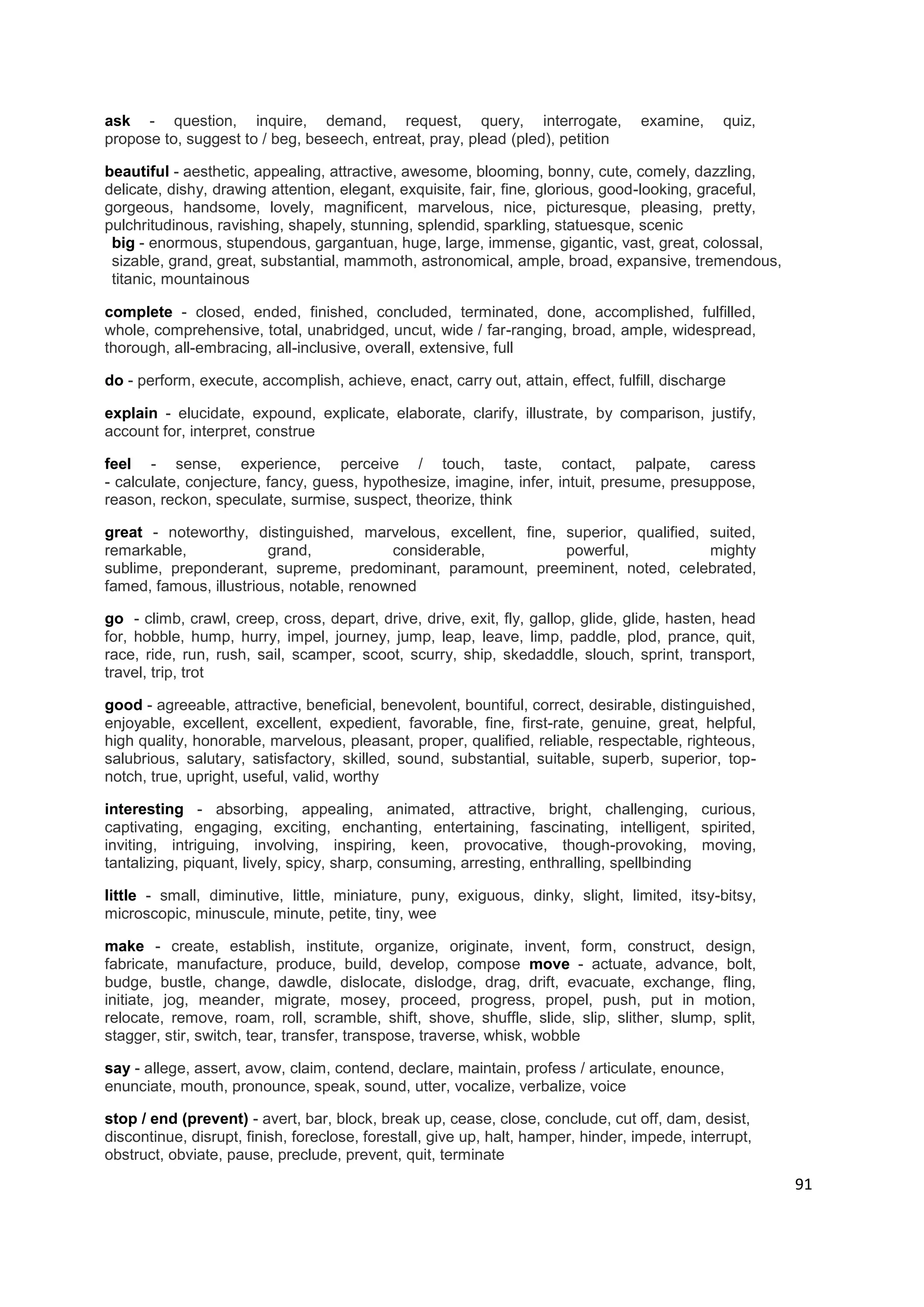 ask - question, inquire, demand, request, query, interrogate,                      examine,     quiz,
propose to, suggest to / beg, beseech, entreat, pray, plead (pled), petition

beautiful - aesthetic, appealing, attractive, awesome, blooming, bonny, cute, comely, dazzling,
delicate, dishy, drawing attention, elegant, exquisite, fair, fine, glorious, good-looking, graceful,
gorgeous, handsome, lovely, magnificent, marvelous, nice, picturesque, pleasing, pretty,
pulchritudinous, ravishing, shapely, stunning, splendid, sparkling, statuesque, scenic
 big - enormous, stupendous, gargantuan, huge, large, immense, gigantic, vast, great, colossal,
 sizable, grand, great, substantial, mammoth, astronomical, ample, broad, expansive, tremendous,
 titanic, mountainous

complete - closed, ended, finished, concluded, terminated, done, accomplished, fulfilled,
whole, comprehensive, total, unabridged, uncut, wide / far-ranging, broad, ample, widespread,
thorough, all-embracing, all-inclusive, overall, extensive, full

do - perform, execute, accomplish, achieve, enact, carry out, attain, effect, fulfill, discharge

explain - elucidate, expound, explicate, elaborate, clarify, illustrate, by comparison, justify,
account for, interpret, construe

feel - sense, experience, perceive / touch, taste, contact, palpate, caress
- calculate, conjecture, fancy, guess, hypothesize, imagine, infer, intuit, presume, presuppose,
reason, reckon, speculate, surmise, suspect, theorize, think

great - noteworthy, distinguished, marvelous, excellent, fine, superior, qualified, suited,
remarkable,             grand,            considerable,        powerful,            mighty
sublime, preponderant, supreme, predominant, paramount, preeminent, noted, celebrated,
famed, famous, illustrious, notable, renowned

go - climb, crawl, creep, cross, depart, drive, drive, exit, fly, gallop, glide, glide, hasten, head
for, hobble, hump, hurry, impel, journey, jump, leap, leave, limp, paddle, plod, prance, quit,
race, ride, run, rush, sail, scamper, scoot, scurry, ship, skedaddle, slouch, sprint, transport,
travel, trip, trot

good - agreeable, attractive, beneficial, benevolent, bountiful, correct, desirable, distinguished,
enjoyable, excellent, excellent, expedient, favorable, fine, first-rate, genuine, great, helpful,
high quality, honorable, marvelous, pleasant, proper, qualified, reliable, respectable, righteous,
salubrious, salutary, satisfactory, skilled, sound, substantial, suitable, superb, superior, top-
notch, true, upright, useful, valid, worthy

interesting - absorbing, appealing, animated, attractive, bright, challenging, curious,
captivating, engaging, exciting, enchanting, entertaining, fascinating, intelligent, spirited,
inviting, intriguing, involving, inspiring, keen, provocative, though-provoking, moving,
tantalizing, piquant, lively, spicy, sharp, consuming, arresting, enthralling, spellbinding

little - small, diminutive, little, miniature, puny, exiguous, dinky, slight, limited, itsy-bitsy,
microscopic, minuscule, minute, petite, tiny, wee

make - create, establish, institute, organize, originate, invent, form, construct, design,
fabricate, manufacture, produce, build, develop, compose move - actuate, advance, bolt,
budge, bustle, change, dawdle, dislocate, dislodge, drag, drift, evacuate, exchange, fling,
initiate, jog, meander, migrate, mosey, proceed, progress, propel, push, put in motion,
relocate, remove, roam, roll, scramble, shift, shove, shuffle, slide, slip, slither, slump, split,
stagger, stir, switch, tear, transfer, transpose, traverse, whisk, wobble

say - allege, assert, avow, claim, contend, declare, maintain, profess / articulate, enounce,
enunciate, mouth, pronounce, speak, sound, utter, vocalize, verbalize, voice

stop / end (prevent) - avert, bar, block, break up, cease, close, conclude, cut off, dam, desist,
discontinue, disrupt, finish, foreclose, forestall, give up, halt, hamper, hinder, impede, interrupt,
obstruct, obviate, pause, preclude, prevent, quit, terminate
                                                                                                        91
 