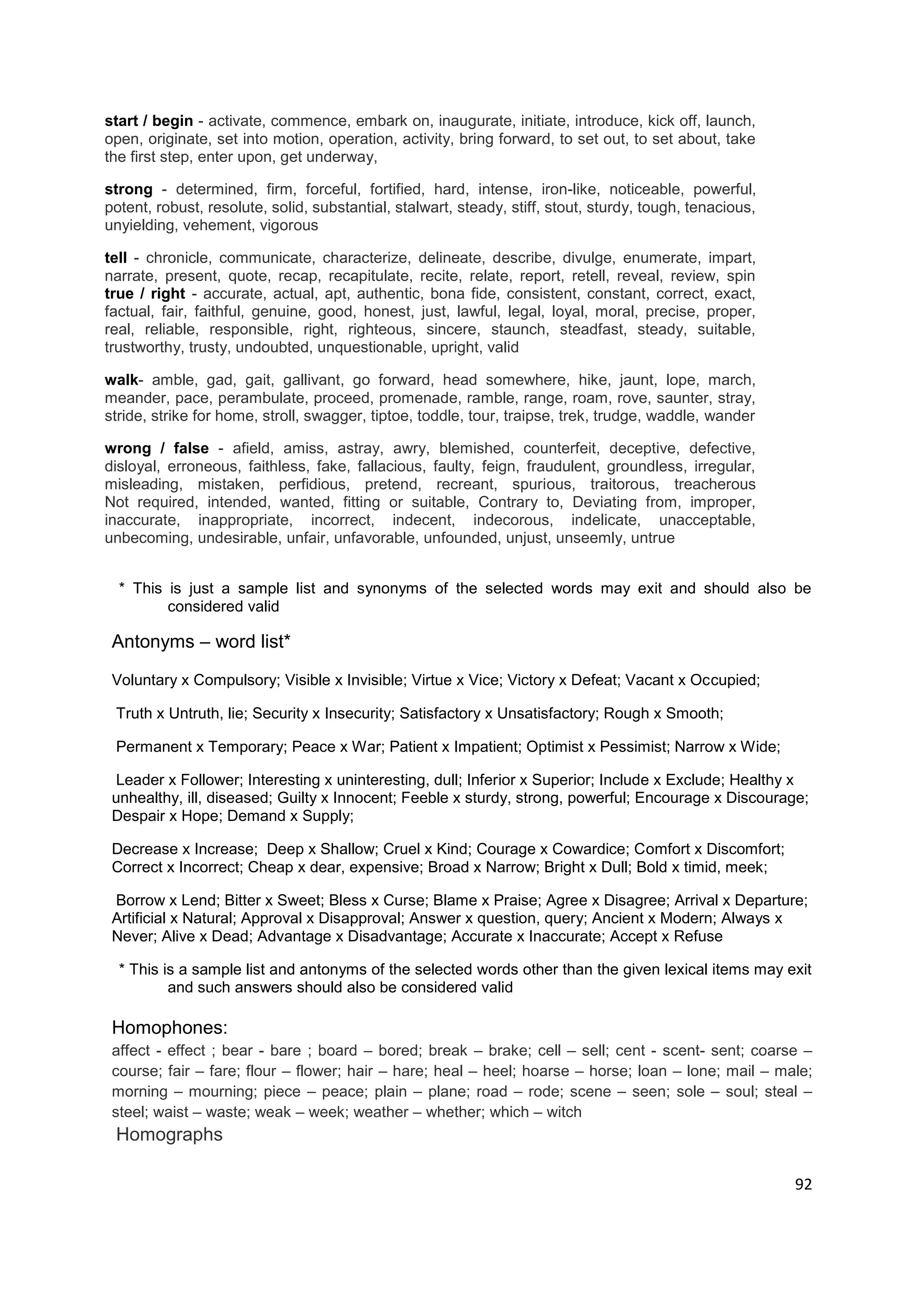 start / begin - activate, commence, embark on, inaugurate, initiate, introduce, kick off, launch,
open, originate, set into motion, operation, activity, bring forward, to set out, to set about, take
the first step, enter upon, get underway,

strong - determined, firm, forceful, fortified, hard, intense, iron-like, noticeable, powerful,
potent, robust, resolute, solid, substantial, stalwart, steady, stiff, stout, sturdy, tough, tenacious,
unyielding, vehement, vigorous

tell - chronicle, communicate, characterize, delineate, describe, divulge, enumerate, impart,
narrate, present, quote, recap, recapitulate, recite, relate, report, retell, reveal, review, spin
true / right - accurate, actual, apt, authentic, bona fide, consistent, constant, correct, exact,
factual, fair, faithful, genuine, good, honest, just, lawful, legal, loyal, moral, precise, proper,
real, reliable, responsible, right, righteous, sincere, staunch, steadfast, steady, suitable,
trustworthy, trusty, undoubted, unquestionable, upright, valid

walk- amble, gad, gait, gallivant, go forward, head somewhere, hike, jaunt, lope, march,
meander, pace, perambulate, proceed, promenade, ramble, range, roam, rove, saunter, stray,
stride, strike for home, stroll, swagger, tiptoe, toddle, tour, traipse, trek, trudge, waddle, wander

wrong / false - afield, amiss, astray, awry, blemished, counterfeit, deceptive, defective,
disloyal, erroneous, faithless, fake, fallacious, faulty, feign, fraudulent, groundless, irregular,
misleading, mistaken, perfidious, pretend, recreant, spurious, traitorous, treacherous
Not required, intended, wanted, fitting or suitable, Contrary to, Deviating from, improper,
inaccurate, inappropriate, incorrect, indecent, indecorous, indelicate, unacceptable,
unbecoming, undesirable, unfair, unfavorable, unfounded, unjust, unseemly, untrue


  * This is just a sample list and synonyms of the selected words may exit and should also be
         considered valid

 Antonyms – word list*

 Voluntary x Compulsory; Visible x Invisible; Virtue x Vice; Victory x Defeat; Vacant x Occupied;

 Truth x Untruth, lie; Security x Insecurity; Satisfactory x Unsatisfactory; Rough x Smooth;

 Permanent x Temporary; Peace x War; Patient x Impatient; Optimist x Pessimist; Narrow x Wide;

 Leader x Follower; Interesting x uninteresting, dull; Inferior x Superior; Include x Exclude; Healthy x
 unhealthy, ill, diseased; Guilty x Innocent; Feeble x sturdy, strong, powerful; Encourage x Discourage;
 Despair x Hope; Demand x Supply;

 Decrease x Increase; Deep x Shallow; Cruel x Kind; Courage x Cowardice; Comfort x Discomfort;
 Correct x Incorrect; Cheap x dear, expensive; Broad x Narrow; Bright x Dull; Bold x timid, meek;

 Borrow x Lend; Bitter x Sweet; Bless x Curse; Blame x Praise; Agree x Disagree; Arrival x Departure;
 Artificial x Natural; Approval x Disapproval; Answer x question, query; Ancient x Modern; Always x
 Never; Alive x Dead; Advantage x Disadvantage; Accurate x Inaccurate; Accept x Refuse

  * This is a sample list and antonyms of the selected words other than the given lexical items may exit
          and such answers should also be considered valid

 Homophones:
 affect - effect ; bear - bare ; board – bored; break – brake; cell – sell; cent - scent- sent; coarse –
 course; fair – fare; flour – flower; hair – hare; heal – heel; hoarse – horse; loan – lone; mail – male;
 morning – mourning; piece – peace; plain – plane; road – rode; scene – seen; sole – soul; steal –
 steel; waist – waste; weak – week; weather – whether; which – witch
 Homographs

                                                                                                          92
 