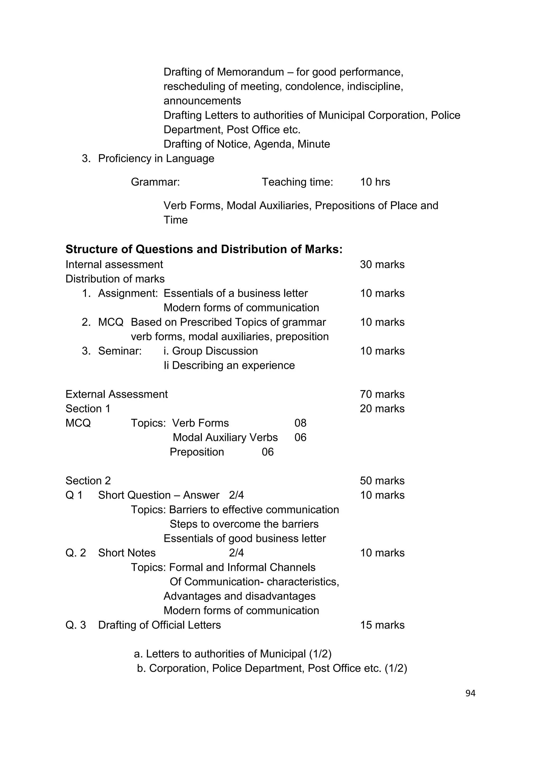 Drafting of Memorandum – for good performance,
                    rescheduling of meeting, condolence, indiscipline,
                    announcements
                    Drafting Letters to authorities of Municipal Corporation, Police
                    Department, Post Office etc.
                    Drafting of Notice, Agenda, Minute
   3. Proficiency in Language

              Grammar:                    Teaching time:      10 hrs

                     Verb Forms, Modal Auxiliaries, Prepositions of Place and
                     Time

Structure of Questions and Distribution of Marks:
Internal assessment                                           30 marks
Distribution of marks
    1. Assignment: Essentials of a business letter            10 marks
                      Modern forms of communication
    2. MCQ Based on Prescribed Topics of grammar              10 marks
               verb forms, modal auxiliaries, preposition
    3. Seminar:       i. Group Discussion                     10 marks
                      Ii Describing an experience

External Assessment                                           70 marks
Section 1                                                     20 marks
MCQ          Topics: Verb Forms                  08
                     Modal Auxiliary Verbs       06
                     Preposition       06

Section 2                                                     50 marks
Q 1 Short Question – Answer 2/4                               10 marks
            Topics: Barriers to effective communication
                     Steps to overcome the barriers
                   Essentials of good business letter
Q. 2 Short Notes                  2/4                         10 marks
            Topics: Formal and Informal Channels
                     Of Communication- characteristics,
                   Advantages and disadvantages
                   Modern forms of communication
Q. 3 Drafting of Official Letters                             15 marks

              a. Letters to authorities of Municipal (1/2)
               b. Corporation, Police Department, Post Office etc. (1/2)

                                                                                       94
 