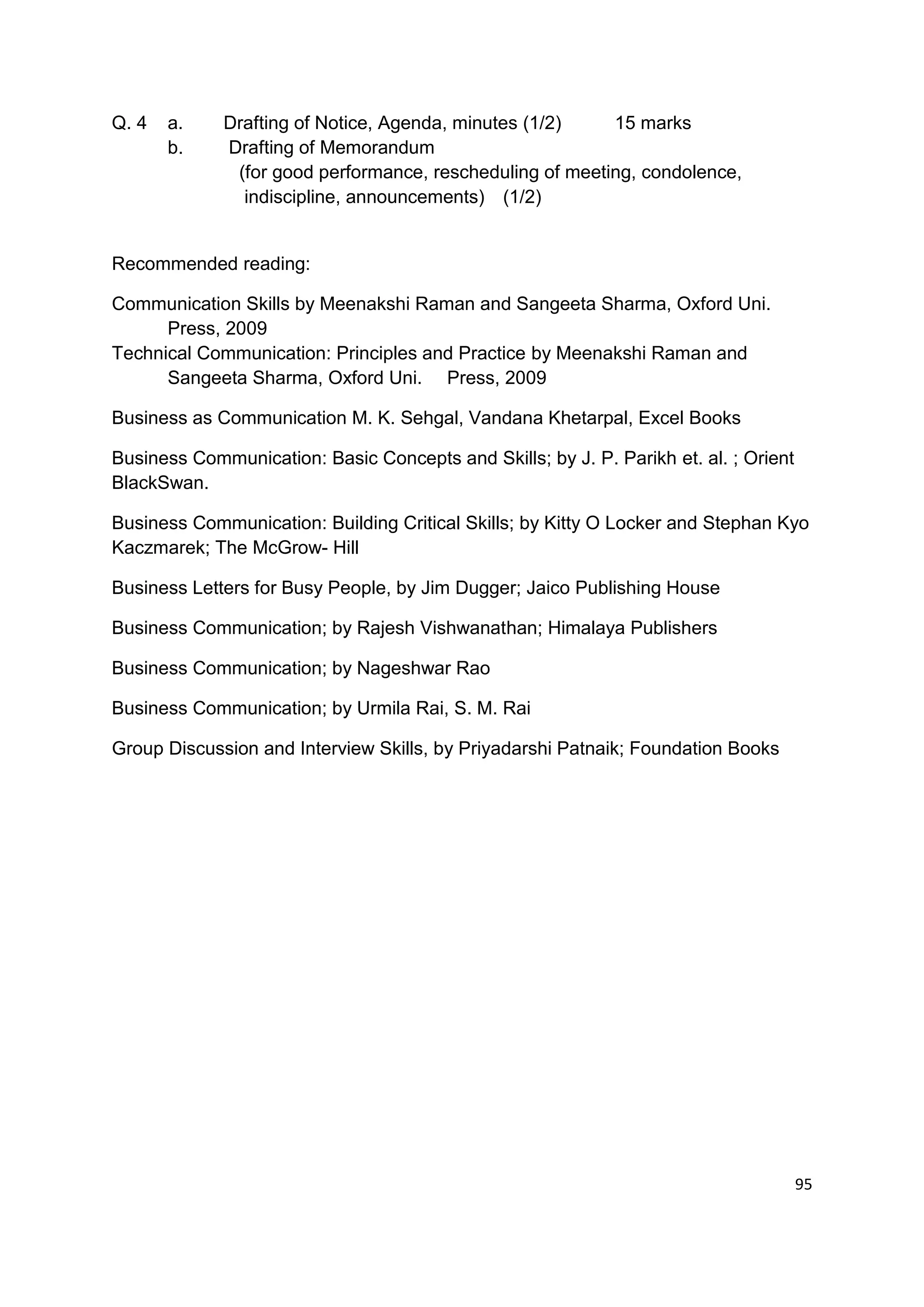 Q. 4   a.    Drafting of Notice, Agenda, minutes (1/2)    15 marks
       b.    Drafting of Memorandum
              (for good performance, rescheduling of meeting, condolence,
               indiscipline, announcements) (1/2)


Recommended reading:

Communication Skills by Meenakshi Raman and Sangeeta Sharma, Oxford Uni.
      Press, 2009
Technical Communication: Principles and Practice by Meenakshi Raman and
      Sangeeta Sharma, Oxford Uni. Press, 2009

Business as Communication M. K. Sehgal, Vandana Khetarpal, Excel Books

Business Communication: Basic Concepts and Skills; by J. P. Parikh et. al. ; Orient
BlackSwan.

Business Communication: Building Critical Skills; by Kitty O Locker and Stephan Kyo
Kaczmarek; The McGrow- Hill

Business Letters for Busy People, by Jim Dugger; Jaico Publishing House

Business Communication; by Rajesh Vishwanathan; Himalaya Publishers

Business Communication; by Nageshwar Rao

Business Communication; by Urmila Rai, S. M. Rai

Group Discussion and Interview Skills, by Priyadarshi Patnaik; Foundation Books




                                                                                      95
 