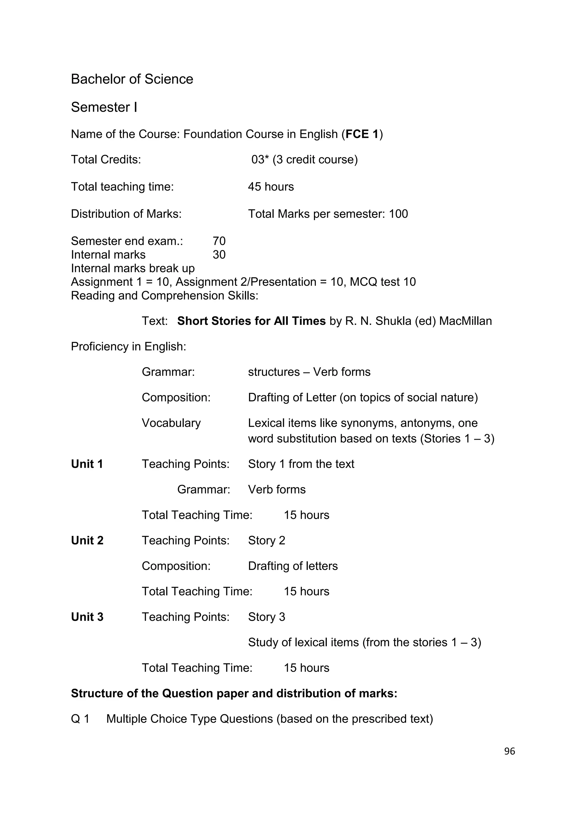 Bachelor of Science

Semester I
Name of the Course: Foundation Course in English (FCE 1)

Total Credits:                       03* (3 credit course)

Total teaching time:                45 hours

Distribution of Marks:              Total Marks per semester: 100

Semester end exam.:      70
Internal marks           30
Internal marks break up
Assignment 1 = 10, Assignment 2/Presentation = 10, MCQ test 10
Reading and Comprehension Skills:

                 Text: Short Stories for All Times by R. N. Shukla (ed) MacMillan

Proficiency in English:

                 Grammar:           structures – Verb forms

                 Composition:       Drafting of Letter (on topics of social nature)

                 Vocabulary         Lexical items like synonyms, antonyms, one
                                    word substitution based on texts (Stories 1 – 3)

Unit 1           Teaching Points:   Story 1 from the text

                       Grammar:     Verb forms

                 Total Teaching Time:      15 hours

Unit 2           Teaching Points:   Story 2

                 Composition:       Drafting of letters

                 Total Teaching Time:      15 hours

Unit 3           Teaching Points:   Story 3

                                    Study of lexical items (from the stories 1 – 3)

                 Total Teaching Time:      15 hours

Structure of the Question paper and distribution of marks:

Q1       Multiple Choice Type Questions (based on the prescribed text)

                                                                                       96
 