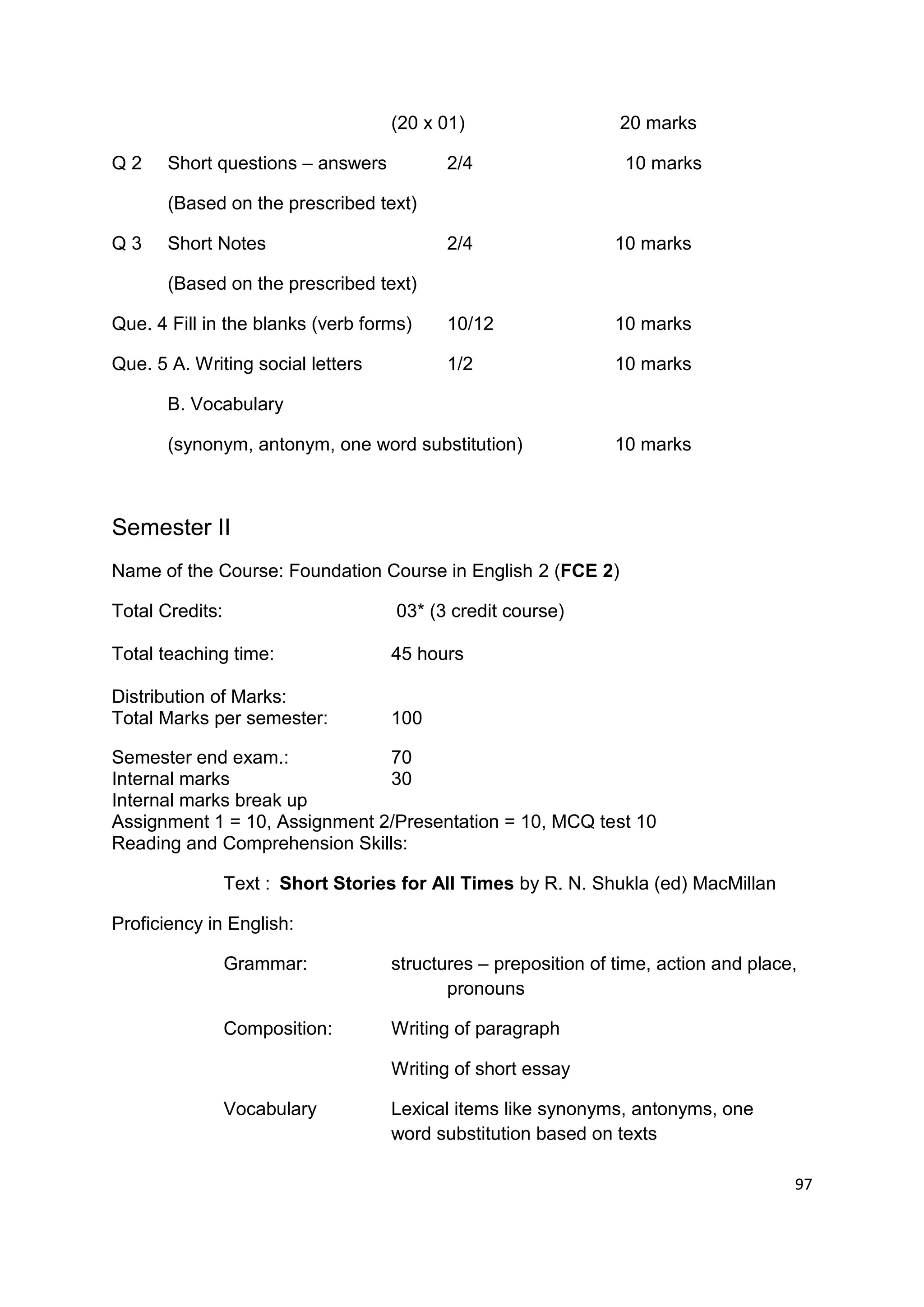 (20 x 01)                   20 marks

Q2     Short questions – answers           2/4                   10 marks

       (Based on the prescribed text)

Q3     Short Notes                         2/4                  10 marks

       (Based on the prescribed text)

Que. 4 Fill in the blanks (verb forms)     10/12                10 marks

Que. 5 A. Writing social letters           1/2                  10 marks

       B. Vocabulary

       (synonym, antonym, one word substitution)                10 marks



Semester II
Name of the Course: Foundation Course in English 2 (FCE 2)

Total Credits:                       03* (3 credit course)

Total teaching time:                45 hours

Distribution of Marks:
Total Marks per semester:           100

Semester end exam.:            70
Internal marks                 30
Internal marks break up
Assignment 1 = 10, Assignment 2/Presentation = 10, MCQ test 10
Reading and Comprehension Skills:

                 Text : Short Stories for All Times by R. N. Shukla (ed) MacMillan

Proficiency in English:

                 Grammar:           structures – preposition of time, action and place,
                                           pronouns

                 Composition:       Writing of paragraph

                                    Writing of short essay

                 Vocabulary         Lexical items like synonyms, antonyms, one
                                    word substitution based on texts

                                                                                      97
 