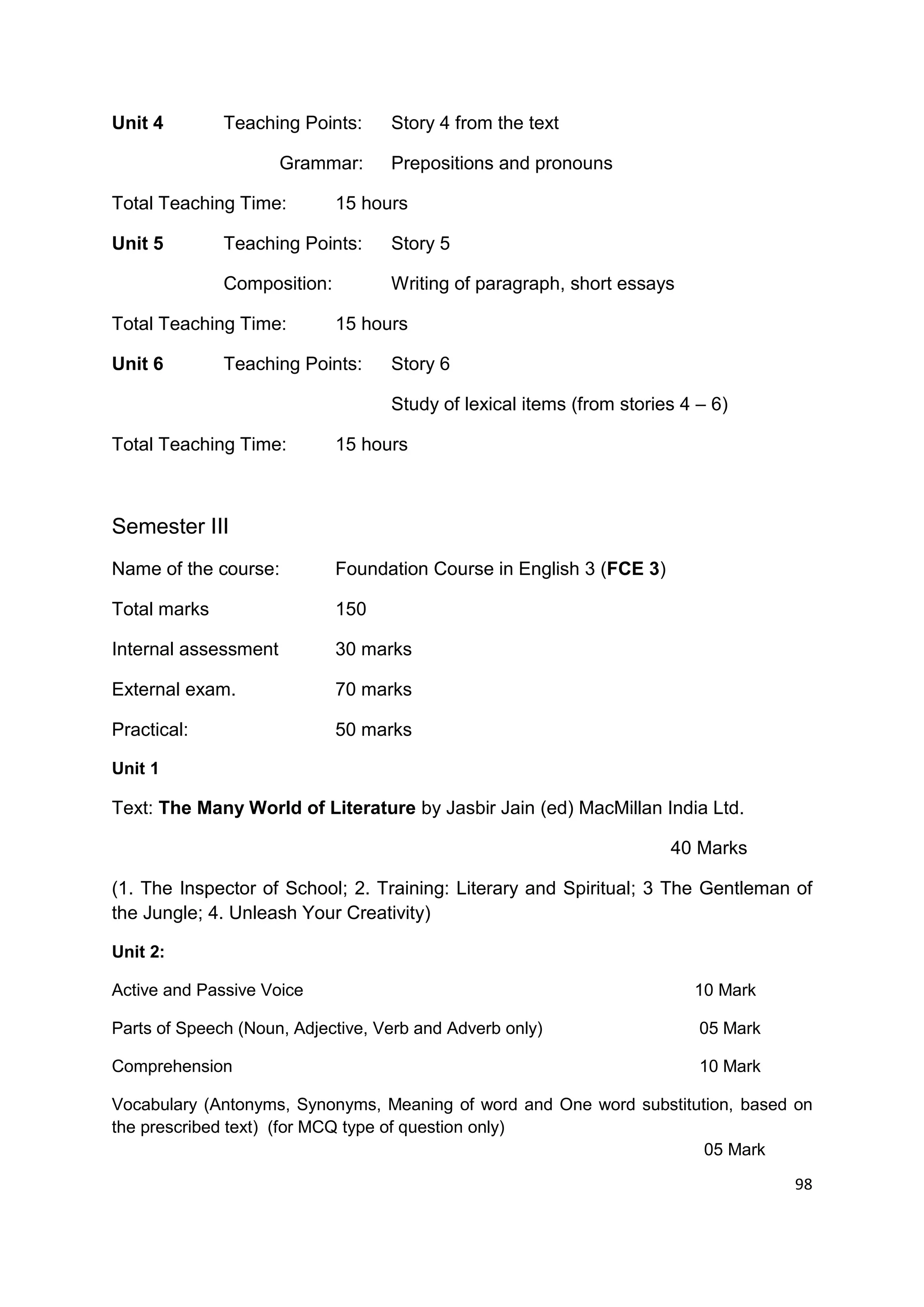 Unit 4        Teaching Points:     Story 4 from the text

                      Grammar:     Prepositions and pronouns

Total Teaching Time:         15 hours

Unit 5        Teaching Points:     Story 5

              Composition:         Writing of paragraph, short essays

Total Teaching Time:         15 hours

Unit 6        Teaching Points:     Story 6

                                   Study of lexical items (from stories 4 – 6)

Total Teaching Time:         15 hours



Semester III
Name of the course:          Foundation Course in English 3 (FCE 3)

Total marks                  150

Internal assessment          30 marks

External exam.               70 marks

Practical:                   50 marks

Unit 1

Text: The Many World of Literature by Jasbir Jain (ed) MacMillan India Ltd.

                                                                      40 Marks

(1. The Inspector of School; 2. Training: Literary and Spiritual; 3 The Gentleman of
the Jungle; 4. Unleash Your Creativity)

Unit 2:

Active and Passive Voice                                                 10 Mark

Parts of Speech (Noun, Adjective, Verb and Adverb only)                   05 Mark

Comprehension                                                             10 Mark

Vocabulary (Antonyms, Synonyms, Meaning of word and One word substitution, based on
the prescribed text) (for MCQ type of question only)
                                                                      05 Mark
                                                                                    98
 