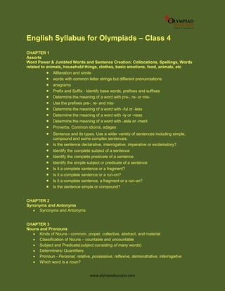 www.olympiadsuccess.com
English Syllabus for Olympiads – Class 4
CHAPTER 1
Assorts
Word Power & Jumbled Words and Sentence Creation: Collocations, Spellings, Words
related to animals, household things, clothes, basic emotions, food, animals, etc
 Alliteration and simile
 words with common letter strings but different pronunciations
 anagrams
 Prefix and Suffix - Identify base words, prefixes and suffixes
 Determine the meaning of a word with pre-, re- or mis-
 Use the prefixes pre-, re- and mis-
 Determine the meaning of a word with -ful or -less
 Determine the meaning of a word with -ly or -ness
 Determine the meaning of a word with -able or -ment
 Proverbs, Common idioms, adages
 Sentence and its types. Use a wider variety of sentences including simple,
compound and some complex sentences.
 Is the sentence declarative, interrogative, imperative or exclamatory?
 Identify the complete subject of a sentence
 Identify the complete predicate of a sentence
 Identify the simple subject or predicate of a sentence
 Is it a complete sentence or a fragment?
 Is it a complete sentence or a run-on?
 Is it a complete sentence, a fragment or a run-on?
 Is the sentence simple or compound?
CHAPTER 2
Synonyms and Antonyms
 Synonyms and Antonyms
CHAPTER 3
Nouns and Pronouns
 Kinds of Nouns - common, proper, collective, abstract, and material
 Classification of Nouns – countable and uncountable
 Subject and Predicate(subject consisting of many words)
 Determiners/ Quantifiers
 Pronoun - Personal, relative, possessive, reflexive, demonstrative, interrogative
 Which word is a noun?
 
