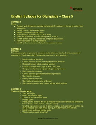 www.olympiadsuccess.com
English Syllabus for Olympiads – Class 5
CHAPTER 1
Nouns
 Subject- Verb Agreement- develop higher level of proficiency in the use of subject verb
agreement.
 Identify nouns – with abstract nouns
 Identify common and proper nouns
 Form plurals of nouns ending in f, fe, o and y
 Form and use plurals of nouns ending in f, fe, o and y
 Identify plurals, singular possessives, and plural possessives
 Form the singular or plural possessive
 Identify and correct errors with plural and possessive nouns
CHAPTER 2
Pronouns
Providing examples of grammar in context to make children understand various aspects of
grammar e.g. (basic examples of possessive pronouns – can’t, won’t etc.).
 Identify personal pronouns
 Choose between subject and object personal pronouns
 Replace the noun with a personal pronoun
 Compound subjects and objects with "I" and "me"
 Compound subjects and objects with personal pronouns
 Use possessive pronouns
 Choose between personal and reflexive pronouns
 Use reflexive pronouns
 Identify relative pronouns
 Use relative pronouns: who and whom
 Use relative pronouns: who, whom, whose, which and that
CHAPTER 3
Verbs and Phrasal Verbs
 Verb and Object
 Direct and Indirect Object
 Transitive and Intransitive Verbs
 Phrasal Verbs
 Introduce and reinforce the use of irregular verbs in their simple and continuous
tense. (break, broke, broken – eat, ate, eaten);
 Creating opportunities for use of idioms, phrases, and vocabulary in context e.g.
use of phrases: look: look down, look up, look down upon, look into etc.
 Identify main verbs and helping verbs
 What does the modal verb show?
 