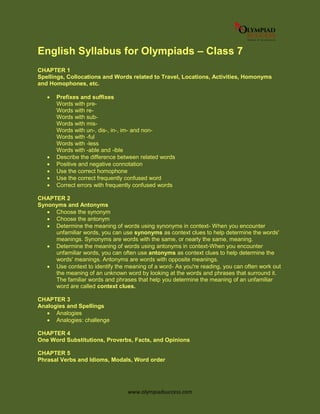 www.olympiadsuccess.com
English Syllabus for Olympiads – Class 7
CHAPTER 1
Spellings, Collocations and Words related to Travel, Locations, Activities, Homonyms
and Homophones, etc.
 Prefixes and suffixes
Words with pre-
Words with re-
Words with sub-
Words with mis-
Words with un-, dis-, in-, im- and non-
Words with -ful
Words with -less
Words with -able and -ible
 Describe the difference between related words
 Positive and negative connotation
 Use the correct homophone
 Use the correct frequently confused word
 Correct errors with frequently confused words
CHAPTER 2
Synonyms and Antonyms
 Choose the synonym
 Choose the antonym
 Determine the meaning of words using synonyms in context- When you encounter
unfamiliar words, you can use synonyms as context clues to help determine the words'
meanings. Synonyms are words with the same, or nearly the same, meaning.
 Determine the meaning of words using antonyms in context-When you encounter
unfamiliar words, you can often use antonyms as context clues to help determine the
words' meanings. Antonyms are words with opposite meanings.
 Use context to identify the meaning of a word- As you're reading, you can often work out
the meaning of an unknown word by looking at the words and phrases that surround it.
The familiar words and phrases that help you determine the meaning of an unfamiliar
word are called context clues.
CHAPTER 3
Analogies and Spellings
 Analogies
 Analogies: challenge
CHAPTER 4
One Word Substitutions, Proverbs, Facts, and Opinions
CHAPTER 5
Phrasal Verbs and Idioms, Modals, Word order
 