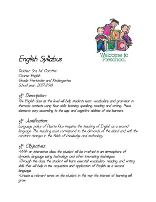 English Syllabus
Teacher: Sra. M. Carattini
Course: English
Grade: Pre-kinder and Kindergarten
School year: 2017-2018
] Description:
The English class at this level will help students learn vocabulary and grammar in
thematic contexts using four skills: listening, speaking, reading and writing. These
elements vary according to the age and cognitive abilities of the learners.
] Justification:
Language policy of Puerto Rico requires the teaching of English as a second
language. This teaching must correspond to the demands of the island and with the
constant changes in the fields of knowledge and technology.
] Objectives:
-With an interactive class, the student will be involved in an atmosphere of
dynamic language using technology and other innovating techniques.
-Through this class, the student will learn essential vocabulary, reading, and writing
skills that will help in the acquisition and application of English as a second
language.
-Create a relevant sense on the student, in this way the interest of learning will
grow.
 