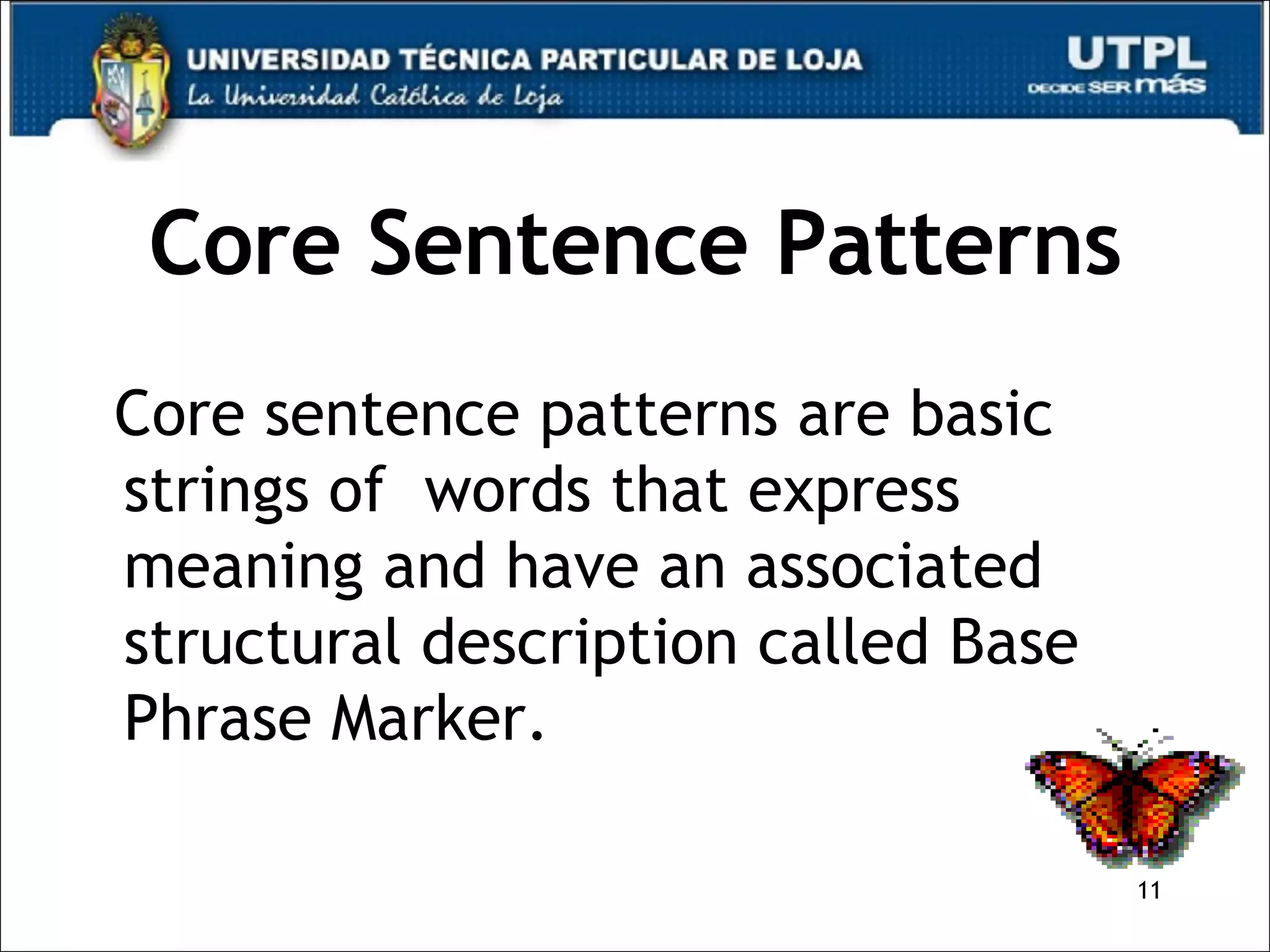 Core Sentence Patterns Core sentence patterns are basic strings of  words that express meaning and have an associated structural description called Base Phrase Marker.  