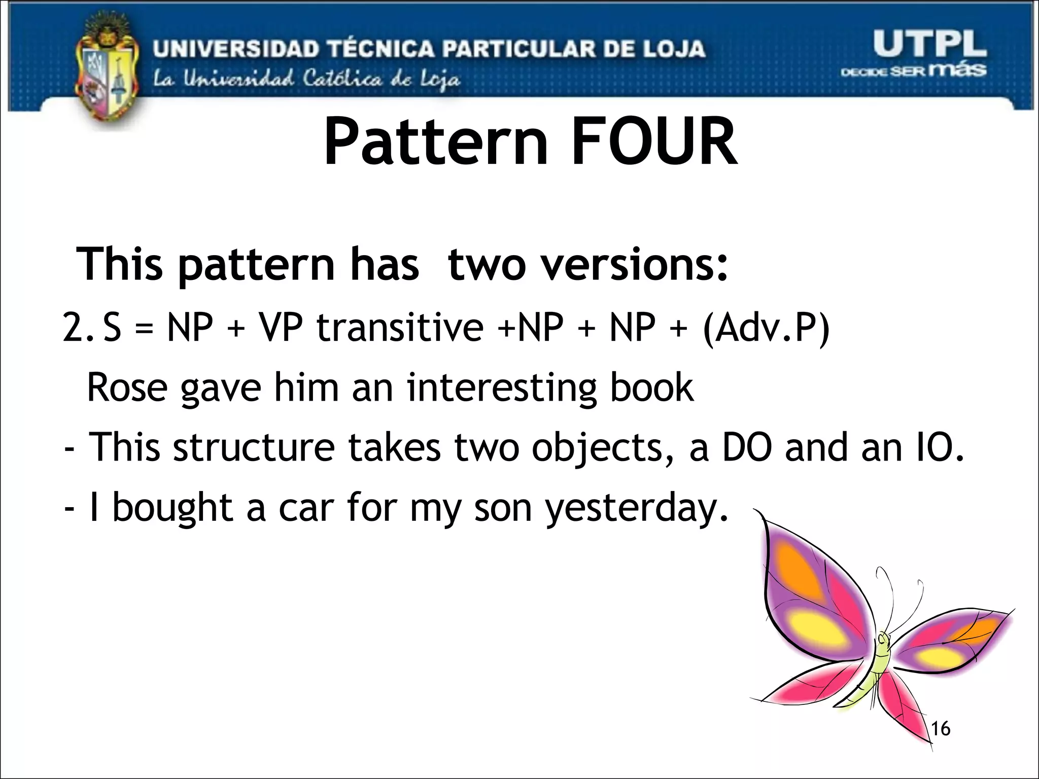 Pattern FOUR This pattern has  two versions: S = NP + VP transitive +NP + NP + (Adv.P) Rose gave him an interesting book - This structure takes two objects, a DO and an IO. - I bought a car for my son yesterday. 