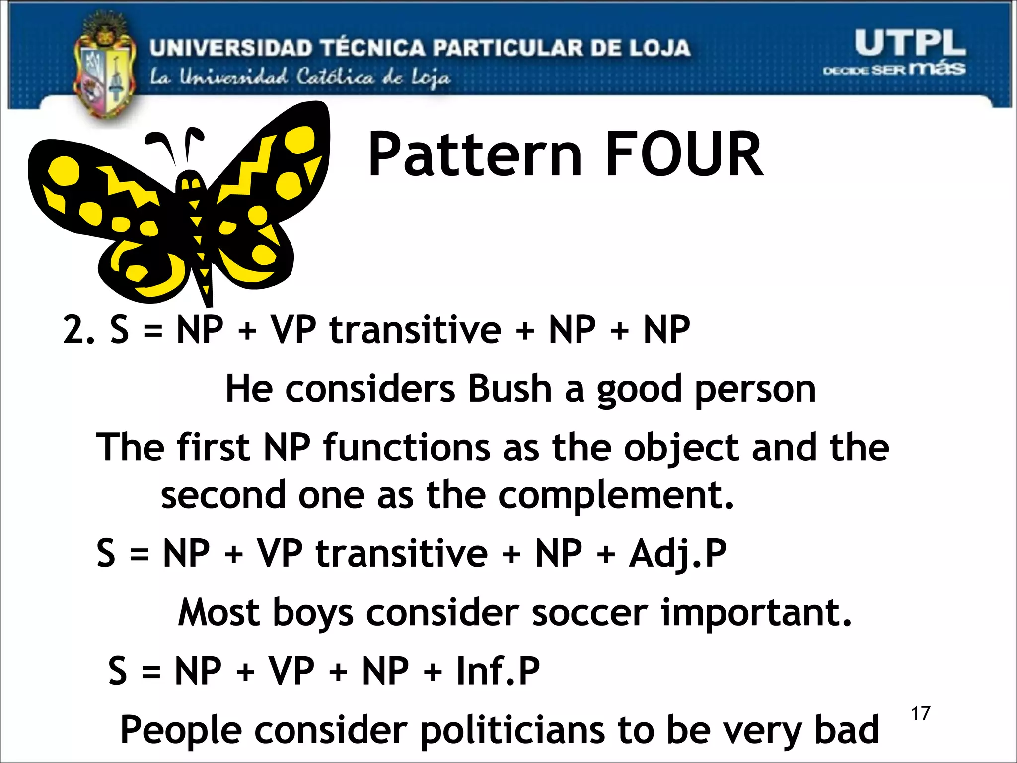 Pattern FOUR 2. S = NP + VP transitive + NP + NP  He considers Bush a good person The first NP functions as the object and the second one as the complement. S = NP + VP transitive + NP + Adj.P  Most boys consider soccer important. S = NP + VP + NP + Inf.P People consider politicians to be very bad  