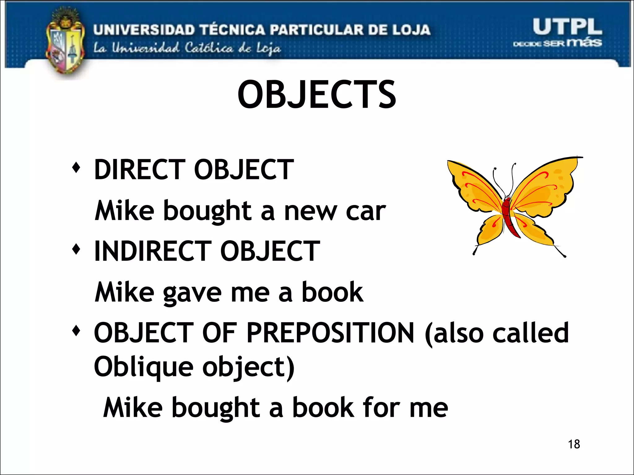 OBJECTS DIRECT OBJECT Mike bought a new car INDIRECT OBJECT Mike gave me a book OBJECT OF PREPOSITION (also called Oblique object) Mike bought a book for me  