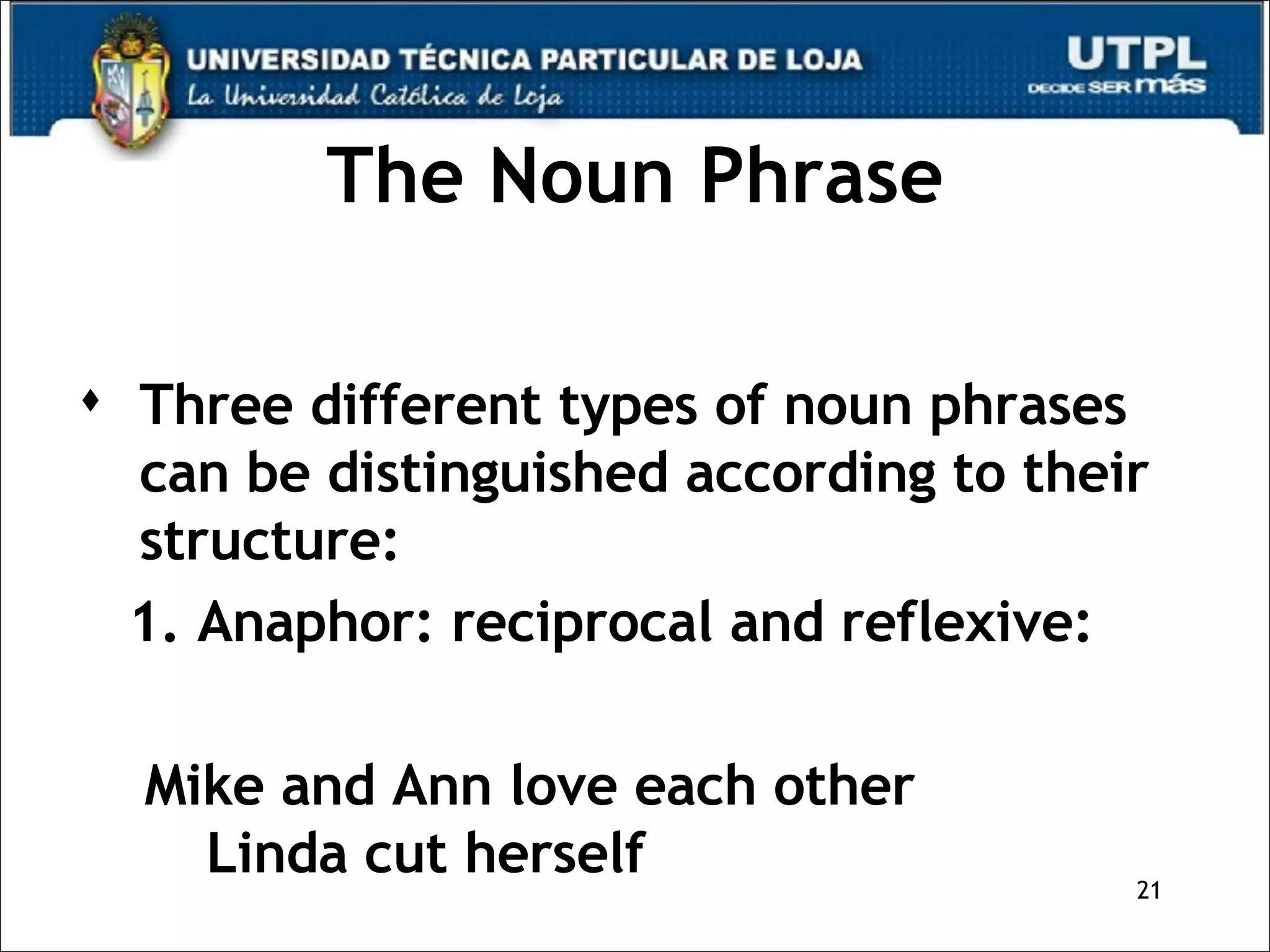 The Noun Phrase Three different types of noun phrases can be distinguished according to their structure: 1. Anaphor: reciprocal and reflexive: Mike and Ann love each other  Linda cut herself 