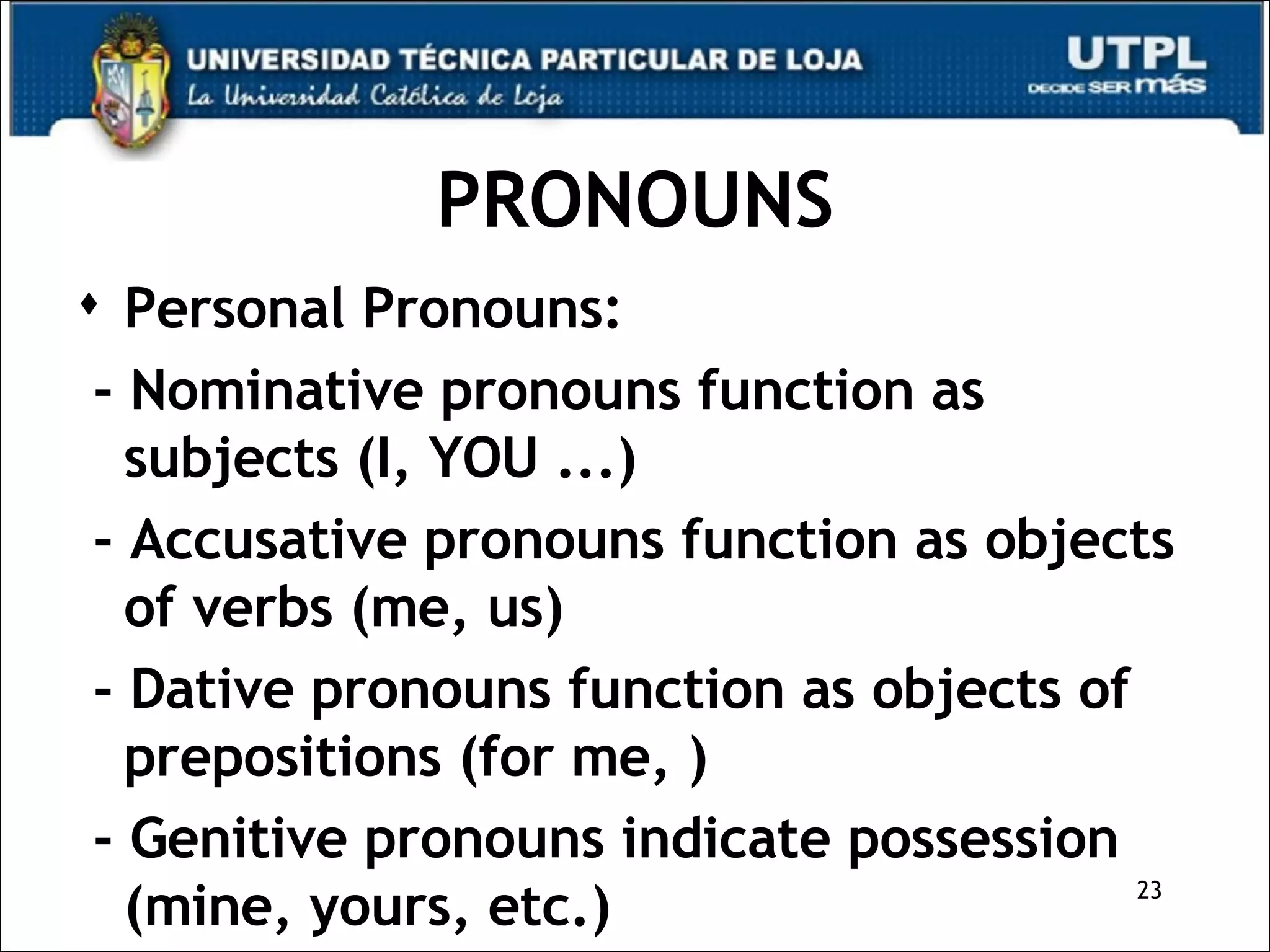 PRONOUNS Personal Pronouns: - Nominative pronouns function as subjects (I, YOU ...)  - Accusative pronouns function as objects of verbs (me, us) - Dative pronouns function as objects of prepositions (for me, ) - Genitive pronouns indicate possession (mine, yours, etc.) 