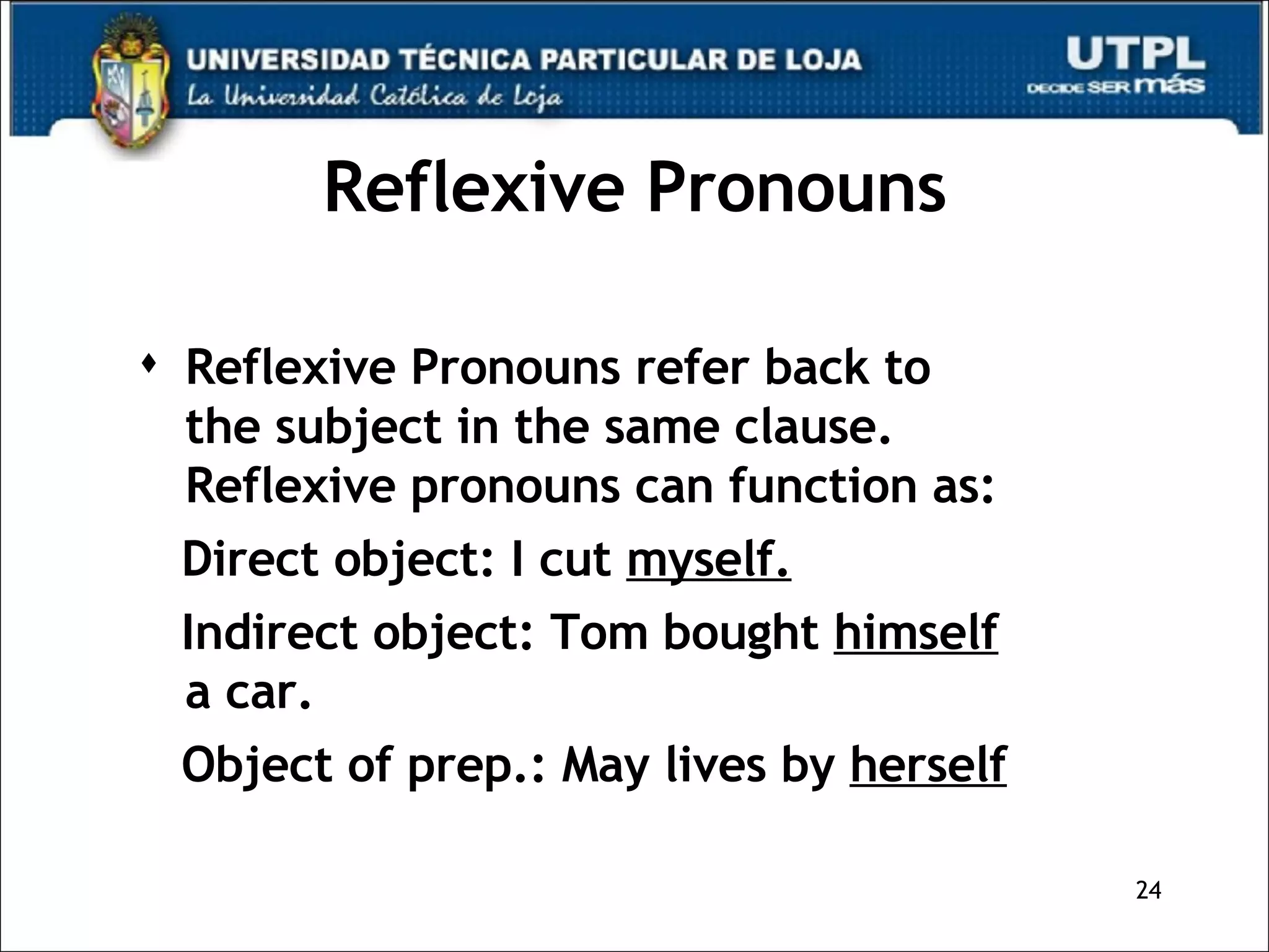 Reflexive Pronouns Reflexive Pronouns refer back to  the subject in the same clause. Reflexive pronouns can function as: Direct object: I cut  myself. Indirect object: Tom bought  himself  a car. Object of prep.: May lives by  herself 