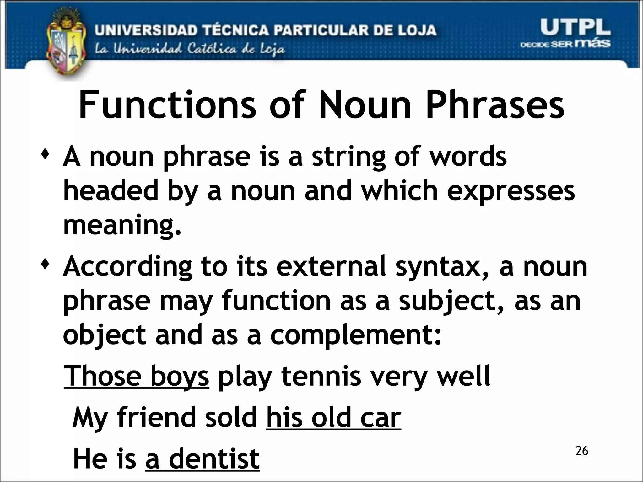 Functions of Noun Phrases A noun phrase is a string of words headed by a noun and which expresses meaning. According to its external syntax, a noun phrase may function as a subject, as an object and as a complement: Those boys  play tennis very well My friend sold  his old car He is  a dentist 