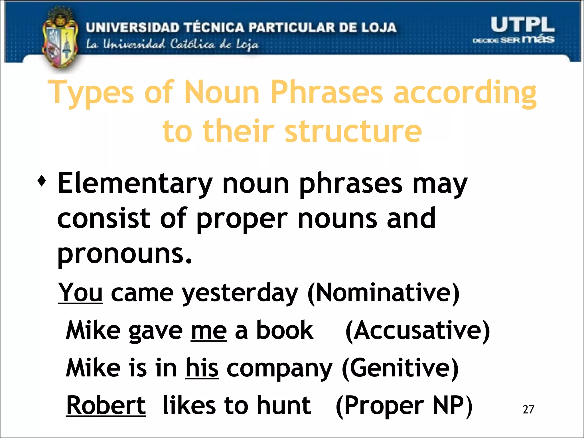 Types of Noun Phrases according to their structure Elementary noun phrases may consist of proper nouns and pronouns. You  came yesterday (Nominative)  Mike gave  me  a book  (Accusative) Mike is in  his  company (Genitive) Robert   likes to hunt  (Proper NP ) 
