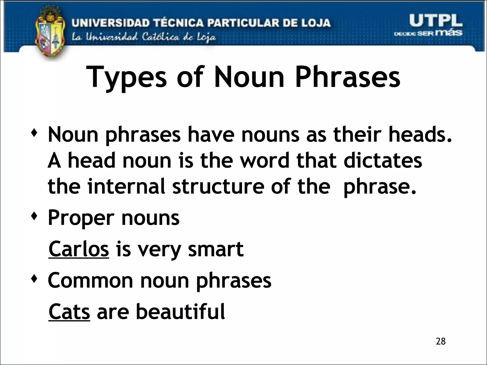 Types of Noun Phrases Noun phrases have nouns as their heads. A head noun is the word that dictates the internal structure of the  phrase.  Proper nouns Carlos  is very smart Common noun phrases Cats  are beautiful  