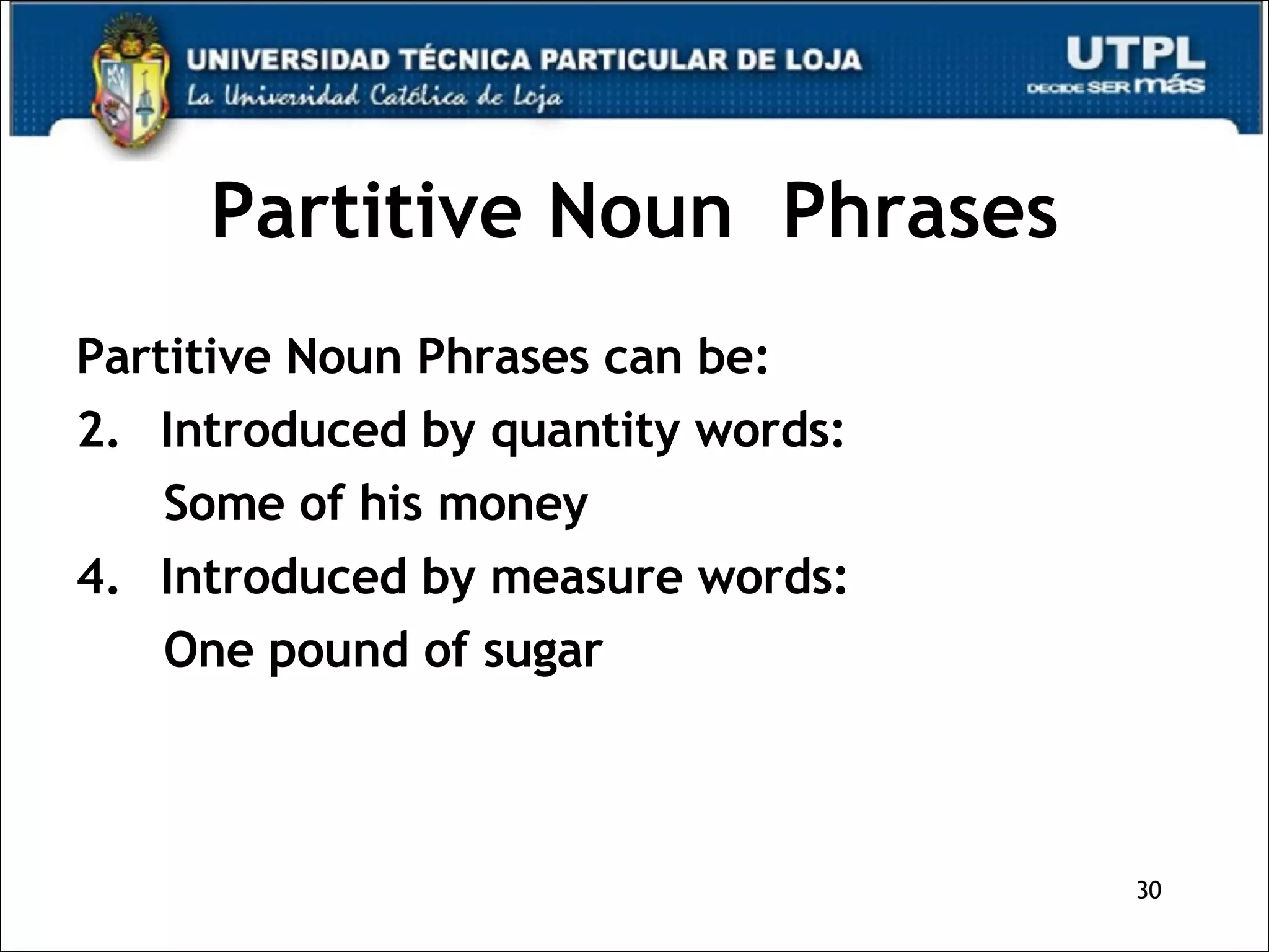 Partitive Noun  Phrases Partitive Noun Phrases can be: Introduced by quantity words: Some of his money Introduced by measure words: One pound of sugar 