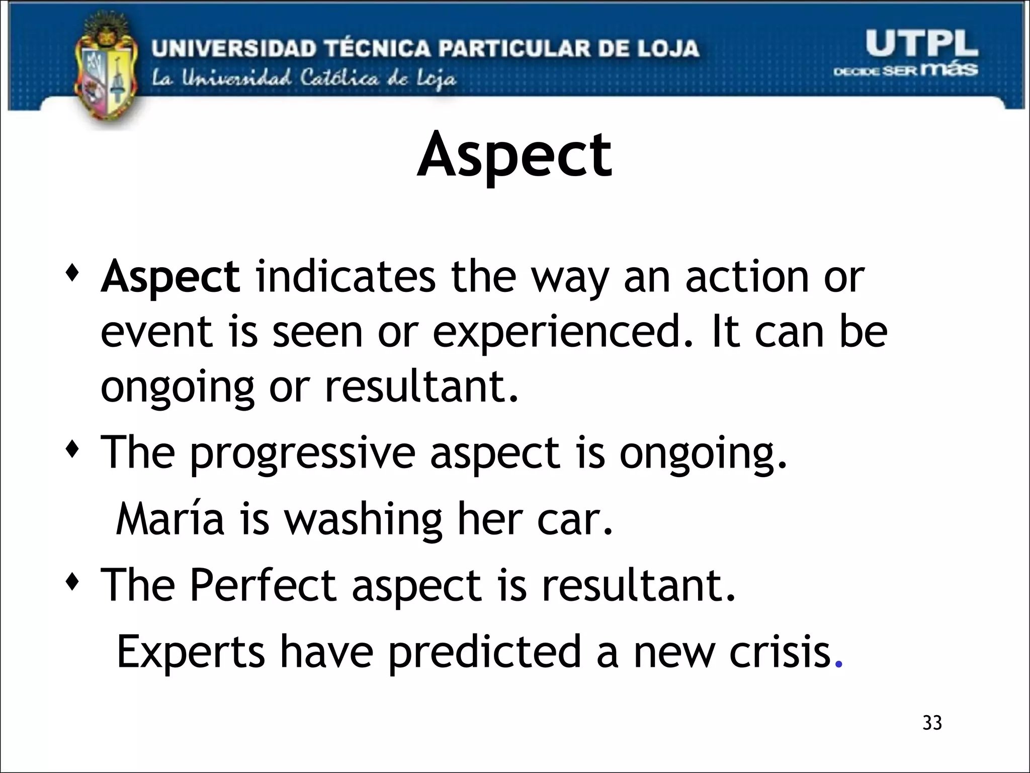 Aspect Aspect  indicates the way an action or event is seen or experienced. It can be ongoing or resultant. The progressive aspect is ongoing. María is washing her car. The Perfect aspect is resultant. Experts have predicted a new crisis . 