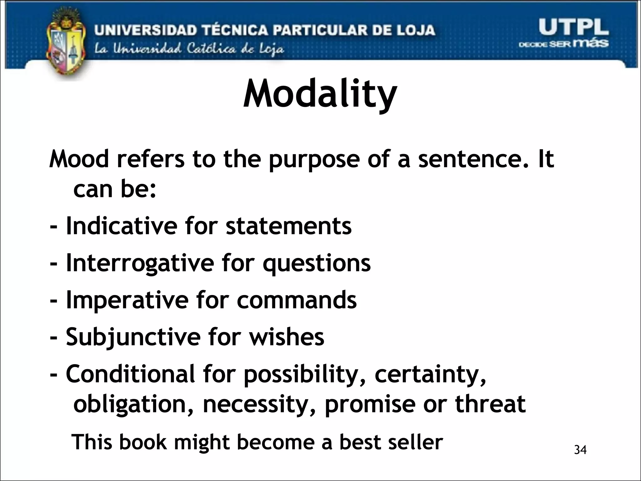 Modality Mood refers to the purpose of a sentence. It can be: - Indicative for statements - Interrogative for questions - Imperative for commands - Subjunctive for wishes - Conditional for possibility, certainty, obligation, necessity, promise or threat This book might become a best seller 