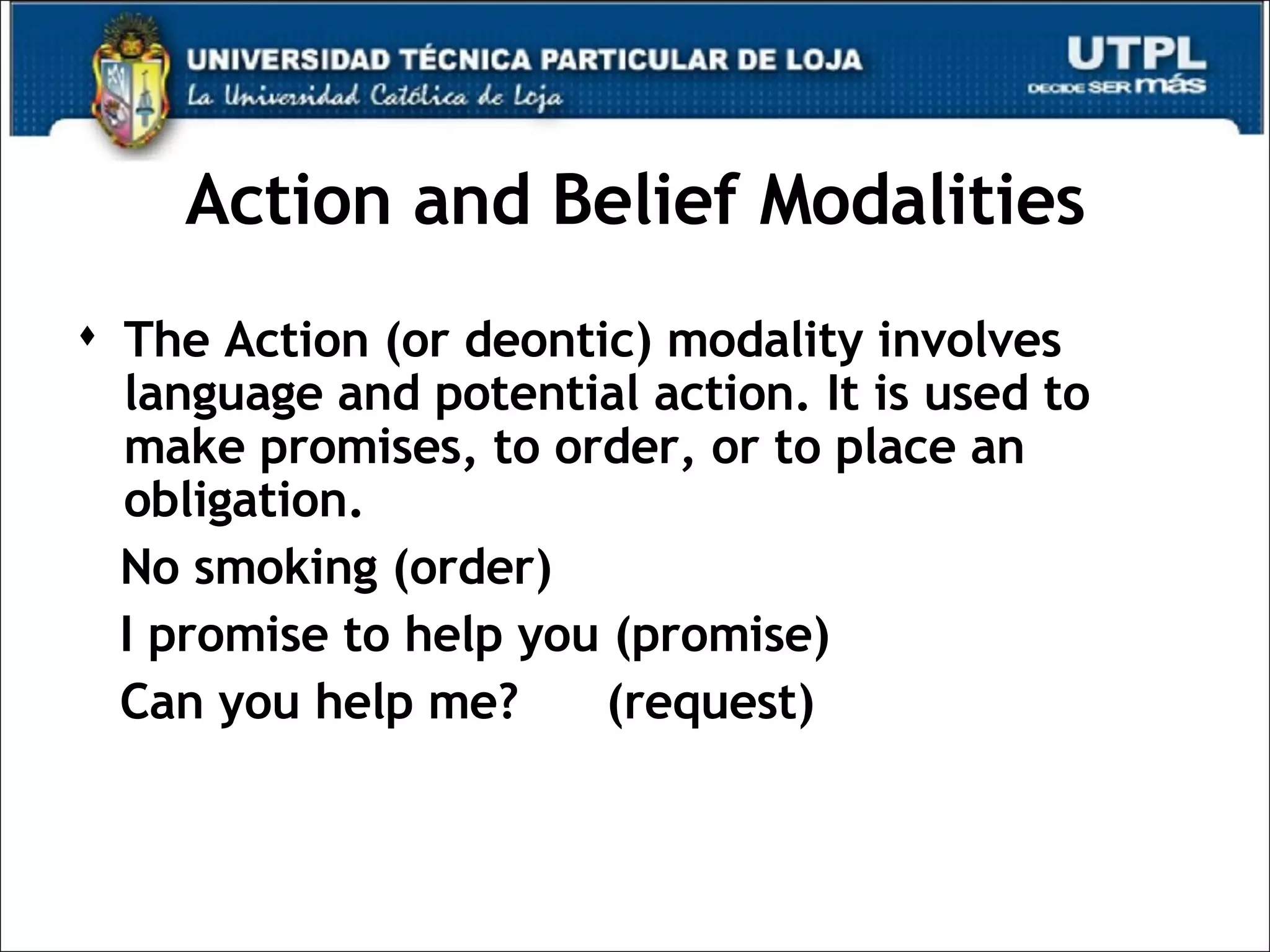 Action and Belief Modalities The Action (or deontic) modality involves language and potential action. It is used to make promises, to order, or to place an obligation. No smoking (order) I promise to help you (promise) Can you help me?  (request) 