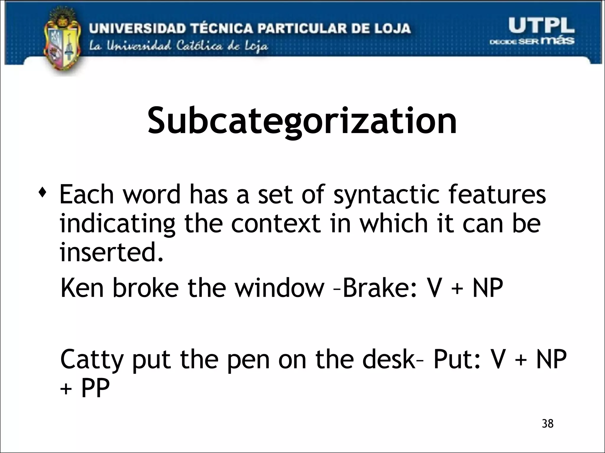 Subcategorization Each word has a set of syntactic features indicating the context in which it can be inserted. Ken broke the window –Brake: V + NP Catty put the pen on the desk– Put: V + NP + PP 